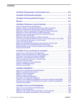 Conteúdo 
Atividade: Recuperando e posicionando cotas . . . . . . . . . . . . . . . . . . . 10-1 
Atividade: Posicionando anotações . . . . . . . . . . . . . . . . . . . . . . . . . . . 11-1 
Atividade: Posicionando lista de peças . . . . . . . . . . . . . . . . . . . . . . . . . 12-1 
Resumo . . . . . . . . . . . . . . . . . . . . . . . . . . . . . . . . . . . . . . . . . . . . . . . . . 13-1 
Atividade: Posicionar a vista de desenho . . . . . . . . . . . . . . . . . . . . . . . . A-1 
Criar um documento de detalhamento . . . . . . . . . . . . . . . . . . . . . . . . . . . . . A-2 
Definir o fundo e o tamanho da folha para a folha de desenho. . . . . . . . . . . . . . A-2 
Selecione os padrões de desenho para a folha de desenho. . . . . . . . . . . . . . . . . A-2 
Selecionar vistas no Assistente de Criação de Vistas de Desenho . . . . . . . . . . A-3 
Posicione as vistas selecionadas na folha de desenho. . . . . . . . . . . . . . . . . . . . A-5 
Posicionar uma vista de peça adicional na folha de desenho . . . . . . . . . . . . . . A-7 
Salvar o arquivo de desenho . . . . . . . . . . . . . . . . . . . . . . . . . . . . . . . . . . . . A-9 
Posicionar uma vista auxiliar na folha de desenho . . . . . . . . . . . . . . . . . . . . A-10 
Crie uma nova folha de desenho e mova a vista auxiliar para a nova folha. . . A-10 
Criar um plano de corte para a vista de seção. . . . . . . . . . . . . . . . . . . . . . . . A-11 
Criar uma vista de seção . . . . . . . . . . . . . . . . . . . . . . . . . . . . . . . . . . . . . . A-12 
Mude as propriedades de hachura transversal na vista de seção. . . . . . . . . . . A-13 
Posicionar uma vista de detalhe fora da vista frontal . . . . . . . . . . . . . . . . . . A-13 
Mudar exibição de uma vista de desenho para sombreado . . . . . . . . . . . . . . . A-15 
Sumário da atividade . . . . . . . . . . . . . . . . . . . . . . . . . . . . . . . . . . . . . . . . A-16 
Atividade: Criar um desenho de montagem . . . . . . . . . . . . . . . . . . . . . . B-1 
Criar um novo documento de detalhamento . . . . . . . . . . . . . . . . . . . . . . . . . . B-1 
Definir vistas para posicionar na folha de desenho . . . . . . . . . . . . . . . . . . . . . B-2 
Posicionar uma vista de montagem explodida . . . . . . . . . . . . . . . . . . . . . . . . B-2 
Posicione a vista frontal em uma nova folha. . . . . . . . . . . . . . . . . . . . . . . . . . B-2 
Criar um plano de corte para a vista de seção . . . . . . . . . . . . . . . . . . . . . . . . B-4 
Criar uma vista de seção . . . . . . . . . . . . . . . . . . . . . . . . . . . . . . . . . . . . . . . B-5 
Ocultar uma peça na vista de desenho . . . . . . . . . . . . . . . . . . . . . . . . . . . . . B-7 
Ajustar a exibição das peças . . . . . . . . . . . . . . . . . . . . . . . . . . . . . . . . . . . . B-8 
Sumário da atividade . . . . . . . . . . . . . . . . . . . . . . . . . . . . . . . . . . . . . . . . . B-8 
Atividade: Quicksheet . . . . . . . . . . . . . . . . . . . . . . . . . . . . . . . . . . . . . . . C-1 
Criar um novo documento de detalhamento . . . . . . . . . . . . . . . . . . . . . . . . . . C-1 
Definir os parâmetros de desenho . . . . . . . . . . . . . . . . . . . . . . . . . . . . . . . . . C-2 
Definir as vistas de desenho . . . . . . . . . . . . . . . . . . . . . . . . . . . . . . . . . . . . . C-2 
Dispor as vistas na folha . . . . . . . . . . . . . . . . . . . . . . . . . . . . . . . . . . . . . . . C-4 
Criar um modelo de quicksheet . . . . . . . . . . . . . . . . . . . . . . . . . . . . . . . . . . C-5 
Preencher um modelo de quicksheet . . . . . . . . . . . . . . . . . . . . . . . . . . . . . . . C-6 
Coloque o novo modelo de quicksheet na pasta de modelos do Solid Edge. . . . . C-6 
Criar um novo arquivo de detalhamento usando o modelo de quicksheet . . . . . C-6 
Sumário da atividade . . . . . . . . . . . . . . . . . . . . . . . . . . . . . . . . . . . . . . . . . C-7 
Atividade: Criar uma Vista Quebrada . . . . . . . . . . . . . . . . . . . . . . . . . . D-1 
Criar um novo documento de detalhamento . . . . . . . . . . . . . . . . . . . . . . . . . . D-1 
Definir a vista de desenho . . . . . . . . . . . . . . . . . . . . . . . . . . . . . . . . . . . . . . D-2 
Adicionar uma região vertical quebrada à vista de desenho . . . . . . . . . . . . . . D-3 
Posicione uma quebra horizontal na vista de desenho. . . . . . . . . . . . . . . . . . . D-5 
4 Criando desenhos detalhados spse01545 
 