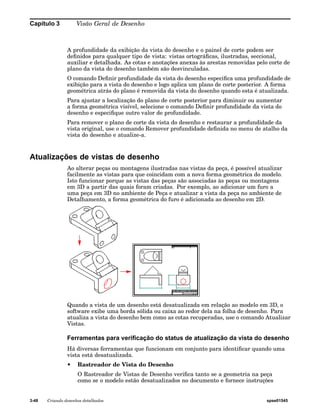 Capítulo 3 Visão Geral de Desenho 
A profundidade da exibição da vista do desenho e o painel de corte podem ser 
definidos para qualquer tipo de vista: vistas ortográficas, ilustradas, seccional, 
auxiliar e detalhada. As cotas e anotações anexas às arestas removidas pelo corte de 
plano da vista do desenho também são desvinculadas. 
O comando Definir profundidade da vista do desenho especifica uma profundidade de 
exibição para a vista do desenho e logo aplica um plano de corte posterior. A forma 
geométrica atrás do plano é removida da vista do desenho quando esta é atualizada. 
Para ajustar a localização do plano de corte posterior para diminuir ou aumentar 
a forma geométrica visível, selecione o comando Definir profundidade da vista do 
desenho e especifique outro valor de profundidade. 
Para remover o plano de corte da vista do desenho e restaurar a profundidade da 
vista original, use o comando Remover profundidade definida no menu de atalho da 
vista do desenho e atualize-a. 
Atualizações de vistas de desenho 
Ao alterar peças ou montagens ilustradas nas vistas da peça, é possível atualizar 
facilmente as vistas para que coincidam com a nova forma geométrica do modelo. 
Isto funcionar porque as vistas das peças são associadas às peças ou montagens 
em 3D a partir das quais foram criadas. Por exemplo, ao adicionar um furo a 
uma peça em 3D no ambiente de Peça e atualizar a vista da peça no ambiente de 
Detalhamento, a forma geométrica do furo é adicionada ao desenho em 2D. 
Quando a vista de um desenho está desatualizada em relação ao modelo em 3D, o 
software exibe uma borda sólida ou caixa ao redor dela na folha de desenho. Para 
atualiza a vista do desenho bem como as cotas recuperadas, use o comando Atualizar 
Vistas. 
Ferramentas para verificação do status de atualização da vista do desenho 
Há diversas ferramentas que funcionam em conjunto para identificar quando uma 
vista está desatualizada. 
• Rastreador de Vista do Desenho 
O Rastreador de Vistas de Desenho verifica tanto se a geometria na peça 
como se o modelo estão desatualizados no documento e fornece instruções 
3-48 Criando desenhos detalhados spse01545 
 