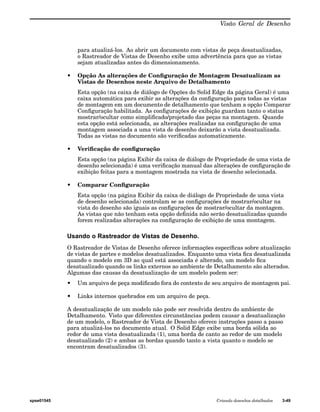 Visão Geral de Desenho 
para atualizá-los. Ao abrir um documento com vistas de peça desatualizadas, 
o Rastreador de Vistas de Desenho exibe uma advertência para que as vistas 
sejam atualizadas antes do dimensionamento. 
• Opção As alterações de Configuração de Montagem Desatualizam as 
Vistas de Desenhos neste Arquivo de Detalhamento 
Esta opção (na caixa de diálogo de Opções do Solid Edge da página Geral) é uma 
caixa automática para exibir as alterações da configuração para todas as vistas 
de montagem em um documento de detalhamento que tenham a opção Comparar 
Configuração habilitada. As configurações de exibição guardam tanto o status 
mostrar/ocultar como simplificado/projetado das peças na montagem. Quando 
esta opção está selecionada, as alterações realizadas na configuração de uma 
montagem associada a uma vista de desenho deixarão a vista desatualizada. 
Todas as vistas no documento são verificadas automaticamente. 
• Verificação de configuração 
Esta opção (na página Exibir da caixa de diálogo de Propriedade de uma vista de 
desenho selecionada) é uma verificação manual das alterações de configuração de 
exibição feitas para a montagem mostrada na vista de desenho selecionada. 
• Comparar Configuração 
Esta opção (na página Exibir da caixa de diálogo de Propriedade de uma vista 
de desenho selecionada) controlam se as configurações de mostrar/ocultar na 
vista do desenho são iguais as configurações de mostrar/ocultar da montagem. 
As vistas que não tenham esta opção definida não serão desatualizadas quando 
forem realizadas alterações na configuração de exibição de uma montagem. 
Usando o Rastreador de Vistas de Desenho. 
O Rastreador de Vistas de Desenho oferece informações específicas sobre atualização 
de vistas de partes e modelos desatualizados. Enquanto uma vista fica desatualizada 
quando o modelo em 3D ao qual está associada é alterado, um modelo fica 
desatualizado quando os links externos ao ambiente de Detalhamento são alterados. 
Algumas das causas da desatualização de um modelo podem ser: 
• Um arquivo de peça modificado fora do contexto de seu arquivo de montagem pai. 
• Links internos quebrados em um arquivo de peça. 
A desatualização de um modelo não pode ser resolvida dentro do ambiente de 
Detalhamento. Visto que diferentes circunstâncias podem causar a desatualização 
de um modelo, o Rastreador de Vista de Desenho oferece instruções passo a passo 
para atualizá-los no documento atual. O Solid Edge exibe uma borda sólida ao 
redor de uma vista desatualizada (1), uma borda de canto ao redor de um modelo 
desatualizado (2) e ambas as bordas quando tanto a vista quanto o modelo se 
encontram desatualizados (3). 
spse01545 Criando desenhos detalhados 3-49 
 