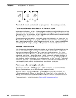 Capítulo 3 Visão Geral de Desenho 
A correção do modelo desatualizado em geral provoca a desatualização da vista. 
Cotas incorretas após a atualização de vistas de peças 
Ao atualizar uma vista de peça, uma cota pode não ser atualizada corretamente, pois 
a aresta à qual se referia não é mais exibida na vista da peça. Por exemplo, caso seja 
excluído um furo de um modelo de peça, a aresta que representa o furo será removida 
da vista da peça quando esta for atualizada. 
Quando uma cota não pode ser atualizada, ela é alterada para a cor "incorreta" ou 
desvinculada. A alteração da cor ajuda a detectar cotas incorretas facilmente, para 
que o desenho seja editado. Todas as cotas incorretas de uma vista de peça formam 
um só conjunto de seleção, para que todas possam ser excluídas de uma só vez. 
Voltando a vincular cotas 
Em alguns casos, é necessário voltar a vincular as cotas que ficaram incorretas em 
um desenho. Por exemplo, caso seja excluído um dos diversos furos que formam 
um recurso de furo único em uma peça e a aresta que representa o furo tenha 
sido dimensionada no desenho, a cota ficará incorreta. Em vez de excluir a cota e 
posicionar uma nova, é possível arrastar e soltar o ponto do indicador da linha da 
cota para uma das arestas dos furos restantes na vista da peça. Isto poupa tempo, 
pois qualquer prefixo, tolerância ou outra formatação na cota incorreta é aplicada à 
nova cota. Também é possível arrastar e soltar os pontos do indicador da linha da 
cota para diferentes objetos pai, mesmo que não estejam incorretos. 
Rastreando cotas e anotações alteradas 
Sempre que possível, o Solid Edge tenta voltar a vincular as cotas e anotações 
desvinculadas da vista de um desenho após sua atualização. 
Todas as cotas e anotações alteradas, quer tenham sido reparadas ou não, são 
relatadas na caixa de diálogo do Rastreador de Cotas. Para ativar esta caixa de 
diálogo, selecione o comando Ferramentas®Cotas®Rastrear Alterações de Cotas. 
Para saber mais a respeito, consulte Rastreando cotas e anotações. 
3-50 Criando desenhos detalhados spse01545 
 