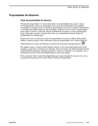 Visão Geral de Desenho 
Propriedades de Desenho 
Texto da propriedade de desenho 
O texto de propriedade é o texto associativo às propriedades do arquivo atual 
de detalhamento, peças ou montagem, bem como às propriedades nos modelos 
vinculados ao arquivo atual. O texto de propriedade é um texto variável referenciado 
e mantido sem edição manual. Por exemplo, é possível usar o texto de propriedade 
para exibir o nome e a data da última modificação do arquivo e estas informações 
serão alteradas quando o arquivo for salvo ou o comando Atualizar Texto de 
Propriedade for selecionado. 
É possível criar ou editar um texto de propriedade ao criar ou editar observações, 
balões e listas de peças. Para adicionar texto de propriedade, use o botão Texto de 
Propriedade nas caixas de diálogos ou barras de comando correspondentes: 
Em alguns casos, o usuário pode desejar alterar o texto de propriedade para texto 
simples, o qual não é associável ao desenho. Para converter um determinado texto de 
propriedade do desenho, selecione primeiro o texto no desenho e, em seguida, use o 
comando Converter Texto de Propriedade no menu de atalho. 
Para converter todo o texto de propriedade para texto simples de uma só vez, use o 
comando Ferramentas-Converter Todo o Texto de Propriedade. 
spse01545 Criando desenhos detalhados 3-51 
 