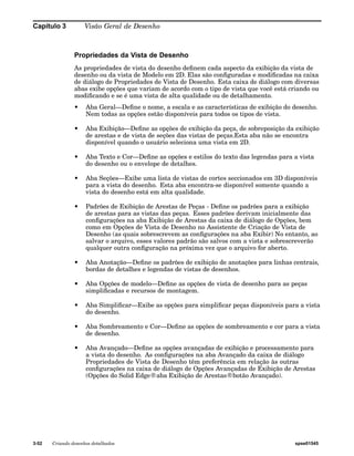 Capítulo 3 Visão Geral de Desenho 
Propriedades da Vista de Desenho 
As propriedades de vista do desenho definem cada aspecto da exibição da vista de 
desenho ou da vista de Modelo em 2D. Elas são configuradas e modificadas na caixa 
de diálogo de Propriedades de Vista de Desenho. Esta caixa de diálogo com diversas 
abas exibe opções que variam de acordo com o tipo de vista que você está criando ou 
modificando e se é uma vista de alta qualidade ou de detalhamento. 
• Aba Geral—Define o nome, a escala e as características de exibição do desenho. 
Nem todas as opções estão disponíveis para todos os tipos de vista. 
• Aba Exibição—Define as opções de exibição da peça, de sobreposição da exibição 
de arestas e de vista de seções das vistas de peças.Esta aba não se encontra 
disponível quando o usuário seleciona uma vista em 2D. 
• Aba Texto e Cor—Define as opções e estilos do texto das legendas para a vista 
do desenho ou o envelope de detalhes. 
• Aba Seções—Exibe uma lista de vistas de cortes seccionados em 3D disponíveis 
para a vista do desenho. Esta aba encontra-se disponível somente quando a 
vista do desenho está em alta qualidade. 
• Padrões de Exibição de Arestas de Peças - Define os padrões para a exibição 
de arestas para as vistas das peças. Esses padrões derivam inicialmente das 
configurações na aba Exibição de Arestas da caixa de diálogo de Opções, bem 
como em Opções de Vista de Desenho no Assistente de Criação de Vista de 
Desenho (as quais sobrescrevem as configurações na aba Exibir) No entanto, ao 
salvar o arquivo, esses valores padrão são salvos com a vista e sobrescreverão 
qualquer outra configuração na próxima vez que o arquivo for aberto. 
• Aba Anotação—Define os padrões de exibição de anotações para linhas centrais, 
bordas de detalhes e legendas de vistas de desenhos. 
• Aba Opções de modelo—Define as opções de vista de desenho para as peças 
simplificadas e recursos de montagem. 
• Aba Simplificar—Exibe as opções para simplificar peças disponíveis para a vista 
do desenho. 
• Aba Sombreamento e Cor—Define as opções de sombreamento e cor para a vista 
de desenho. 
• Aba Avançado—Define as opções avançadas de exibição e processamento para 
a vista do desenho. As configurações na aba Avançado da caixa de diálogo 
Propriedades de Vista de Desenho têm preferência em relação às outras 
configurações na caixa de diálogo de Opções Avançadas de Exibição de Arestas 
(Opções do Solid Edge®aba Exibição de Arestas®botão Avançado). 
3-52 Criando desenhos detalhados spse01545 
 