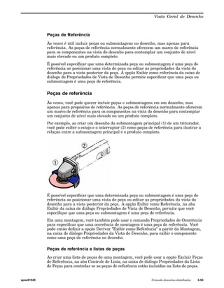 Visão Geral de Desenho 
Peças de Referência 
Às vezes é útil incluir peças ou submontagens no desenho, mas apenas para 
referência. As peças de referência normalmente oferecem um marco de referência 
para os componentes na vista do desenho para contemplar um conjunto de nível 
mais elevado ou um produto completo. 
É possível especificar que uma determinada peça ou submontagem é uma peça de 
referência ao posicionar uma vista de peça ou editar as propriedades da vista do 
desenho para a vista posterior da peça. A opção Exibir como referência da caixa de 
diálogo de Propriedades de Vista de Desenho permite especificar que uma peça ou 
submontagem é uma peça de referência. 
Peças de referência 
Às vezes, você pode querer incluir peças e submontagens em um desenho, mas 
apenas para propósitos de referência. As peças de referência normalmente oferecem 
um marco de referência para os componentes na vista do desenho para contemplar 
um conjunto de nível mais elevado ou um produto completo. 
Por exemplo, ao criar um desenho da submontagem principal (1) de um triturador, 
você pode exibir o estojo e o interruptor (2) como peças de referência para ilustrar a 
relação entre a submontagem principal e o produto completo. 
É possível especificar que uma determinada peça ou submontagem é uma peça de 
referência ao posicionar uma vista de peça ou editar as propriedades da vista do 
desenho para a vista posterior da peça. A opção Exibir como Referência, na aba 
Exibir da caixa de diálogo Propriedades de Vista de Desenho, permite que você 
especifique que uma peça ou submontagem é uma peça de referência. 
Em uma montagem, você também pode usar o comando Propriedades de Ocorrência 
para especificar que uma ocorrência de montagem é uma peça de referência. Você 
pode então definir a opção Derivar "Exibir como Referência" a partir da Montagem, 
na caixa de diálogo Propriedades da Vista de Desenho, para exibir o componente 
como uma peça de referência no desenho. 
Peças de referência e listas de peças 
Ao criar uma lista de peças de uma montagem, você pode usar a opção Excluir Peças 
de Referência, na aba Controle de Lista, na caixa de diálogo Propriedades da Lista 
de Peças para controlar se as peças de referência estão incluídas na lista de peças. 
spse01545 Criando desenhos detalhados 3-53 
 