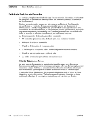 Capítulo 3 Visão Geral de Desenho 
Definindo Padrões de Desenho 
Ao carregar pela primeira vez o Solid Edge em sua empresa, considere a possibilidade 
de configurar os padrões que serão aplicados aos desenhos que criou no ambiente 
de Detalhamento. 
Embora as configurações possam ser alteradas no ambiente de Detalhamento 
de acordo com os requisitos de sua empresa cada vez que um documento de 
Detalhamento é criado, você ganhará em produtividade se configurar um ou mais 
documentos de Detalhamento com as configurações padrões que necessita. Você pode 
usar estes documentos como modelos para todos os seus desenhos, permitindo que 
todos os usuários se adaptem comodamente aos padrões da empresa. 
Ao definir os padrões de desenho, considere o seguinte: 
• Os elementos gráficos da folha de fundo para suas bordas de desenho 
• O ângulo de projeção necessário 
• O padrão de descrição de rosca necessário 
• A simbologia de exibição de aresta necessária para as vistas de desenho 
• O padrão que necessita para o estilo de cota 
• As fontes necessárias para o texto em seus desenhos 
Criando Documentos Novos 
Ao usar a opção Documento, as unidades de trabalho para o novo documento 
baseiam-se na opção que você selecionou ao carregar o software. Por exemplo, se você 
selecionou a opção Métrica, as unidades de trabalho serão no sistema métrico; se 
você selecionou a opção inglês as unidades de trabalho serão no sistema inglês. 
A vantagem desta abordagem é que os elementos gráficos para as folhas de fundo 
já existem no novo documento. Você pode personalizar estes elementos gráficos 
adicionado o logotipo de sua empresa ou qualquer outro gráfico que desejar. 
3-54 Criando desenhos detalhados spse01545 
 