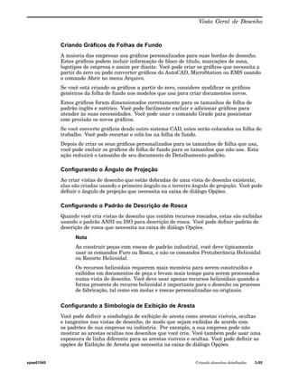 Visão Geral de Desenho 
Criando Gráficos de Folhas de Fundo 
A maioria das empresas usa gráficos personalizados para suas bordas de desenho. 
Estes gráficos podem incluir informação de bloco de título, marcações de zona, 
logotipos de empresa e assim por diante. Você pode criar os gráficos que necessita a 
partir do zero ou pode converter gráficos do AutoCAD, MicroStation ou EMS usando 
o comando Abrir no menu Arquivo. 
Se você está criando os gráficos a partir do zero, considere modificar os gráficos 
genéricos da folha de fundo nos modelos que usa para criar documentos novos. 
Estes gráficos foram dimensionados corretamente para os tamanhos de folha de 
padrão inglês e métrico. Você pode facilmente excluir e adicionar gráficos para 
atender às suas necessidades. Você pode usar o comando Grade para posicionar 
com precisão os novos gráficos. 
Se você converte gráficos desde outro sistema CAD, estes serão colocados na folha de 
trabalho. Você pode recortar e colá-los na folha de fundo. 
Depois de criar os seus gráficos personalizados para os tamanhos de folha que usa, 
você pode excluir os gráficos de folha de fundo para os tamanhos que não use. Esta 
ação reduzirá o tamanho de seu documento de Detalhamento padrão. 
Configurando o Ângulo de Projeção 
Ao criar vistas de desenho que estão dobradas de uma vista de desenho existente, 
elas são criadas usando o primeiro ângulo ou o terceiro ângulo de projeção. Você pode 
definir o ângulo de projeção que necessita na caixa de diálogo Opções. 
Configurando o Padrão de Descrição de Rosca 
Quando você cria vistas de desenho que contêm recursos roscados, estas são exibidas 
usando o padrão ANSI ou ISO para descrição de rosca. Você pode definir padrão de 
descrição de rosca que necessita na caixa de diálogo Opções. 
Nota 
Ao construir peças com roscas de padrão industrial, você deve tipicamente 
usar os comandos Furo ou Rosca, e não os comandos Protuberância Helicoidal 
ou Recorte Helicoidal. 
Os recursos helicoidais requerem mais memória para serem construídos e 
exibidos em documentos de peça e levam mais tempo para serem processados 
numa vista de desenho. Você deve usar apenas recursos helicoidais quando a 
forma presente do recurso helicoidal é importante para o desenho ou processo 
de fabricação, tal como em molas e roscas personalizadas ou originais. 
Configurando a Simbologia de Exibição de Aresta 
Você pode definir a simbologia de exibição de aresta como arestas visíveis, ocultas 
e tangentes nas vistas de desenho, de modo que sejam exibidas de acordo com 
os padrões de sua empresa ou indústria. Por exemplo, a sua empresa pode não 
mostrar as arestas ocultas nos desenhos que você cria. Você também pode usar uma 
espessura de linha diferente para as arestas visíveis e ocultas. Você pode definir as 
opções de Exibição de Aresta que necessita na caixa de diálogo Opções. 
spse01545 Criando desenhos detalhados 3-55 
 