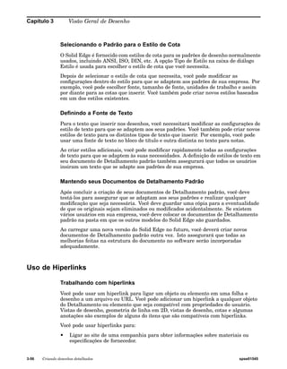 Capítulo 3 Visão Geral de Desenho 
Selecionando o Padrão para o Estilo de Cota 
O Solid Edge é fornecido com estilos de cota para os padrões de desenho normalmente 
usados, incluindo ANSI, ISO, DIN, etc. A opção Tipo de Estilo na caixa de diálogo 
Estilo é usada para escolher o estilo de cota que você necessita. 
Depois de selecionar o estilo de cota que necessita, você pode modificar as 
configurações dentro do estilo para que se adaptem aos padrões de sua empresa. Por 
exemplo, você pode escolher fonte, tamanho de fonte, unidades de trabalho e assim 
por diante para as cotas que inserir. Você também pode criar novos estilos baseados 
em um dos estilos existentes. 
Definindo a Fonte de Texto 
Para o texto que inserir nos desenhos, você necessitará modificar as configurações de 
estilo de texto para que se adaptem aos seus padrões. Você também pode criar novos 
estilos de texto para os distintos tipos de texto que inserir. Por exemplo, você pode 
usar uma fonte de texto no bloco de título e outra distinta no texto para notas. 
Ao criar estilos adicionais, você pode modificar rapidamente todas as configurações 
de texto para que se adaptem às suas necessidades. A definição de estilos de texto em 
seu documento de Detalhamento padrão também assegurará que todos os usuários 
insiram um texto que se adapte aos padrões de sua empresa. 
Mantendo seus Documentos de Detalhamento Padrão 
Após concluir a criação de seus documentos de Detalhamento padrão, você deve 
testá-los para assegurar que se adaptam aos seus padrões e realizar qualquer 
modificação que seja necessária. Você deve guardar uma cópia para a eventualidade 
de que os originais sejam eliminados ou modificados acidentalmente. Se existem 
vários usuários em sua empresa, você deve colocar os documentos de Detalhamento 
padrão na pasta em que os outros modelos do Solid Edge são guardados. 
Ao carregar uma nova versão do Solid Edge no futuro, você deverá criar novos 
documentos de Detalhamento padrão outra vez. Isto assegurará que todas as 
melhorias feitas na estrutura do documento no software serão incorporadas 
adequadamente. 
Uso de Hiperlinks 
Trabalhando com hiperlinks 
Você pode usar um hiperlink para ligar um objeto ou elemento em uma folha e 
desenho a um arquivo ou URL. Você pode adicionar um hiperlink a qualquer objeto 
do Detalhamento ou elemento que seja compatível com propriedades do usuário. 
Vistas de desenho, geometria de linha em 2D, vistas de desenho, cotas e algumas 
anotações são exemplos de alguns do itens que são compatíveis com hiperlinks. 
Você pode usar hiperlinks para: 
• Ligar ao site de uma companhia para obter informações sobre materiais ou 
especificações de fornecedor. 
3-56 Criando desenhos detalhados spse01545 
 