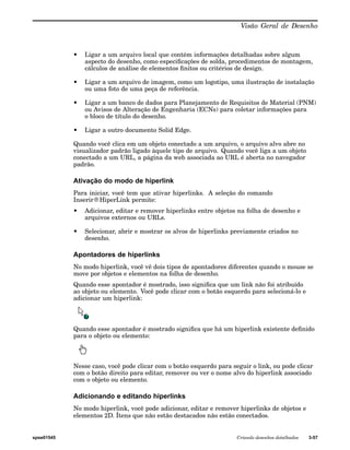 Visão Geral de Desenho 
• Ligar a um arquivo local que contém informações detalhadas sobre algum 
aspecto do desenho, como especificações de solda, procedimentos de montagem, 
cálculos de análise de elementos finitos ou critérios de design. 
• Ligar a um arquivo de imagem, como um logotipo, uma ilustração de instalação 
ou uma foto de uma peça de referência. 
• Ligar a um banco de dados para Planejamento de Requisitos de Material (PNM) 
ou Avisos de Alteração de Engenharia (ECNs) para coletar informações para 
o bloco de título do desenho. 
• Ligar a outro documento Solid Edge. 
Quando você clica em um objeto conectado a um arquivo, o arquivo alvo abre no 
visualizador padrão ligado àquele tipo de arquivo. Quando você liga a um objeto 
conectado a um URL, a página da web associada ao URL é aberta no navegador 
padrão. 
Ativação do modo de hiperlink 
Para iniciar, você tem que ativar hiperlinks. A seleção do comando 
Inserir®HiperLink permite: 
• Adicionar, editar e remover hiperlinks entre objetos na folha de desenho e 
arquivos externos ou URLs. 
• Selecionar, abrir e mostrar os alvos de hiperlinks previamente criados no 
desenho. 
Apontadores de hiperlinks 
No modo hiperlink, você vê dois tipos de apontadores diferentes quando o mouse se 
move por objetos e elementos na folha de desenho. 
Quando esse apontador é mostrado, isso significa que um link não foi atribuído 
ao objeto ou elemento. Você pode clicar com o botão esquerdo para selecioná-lo e 
adicionar um hiperlink: 
Quando esse apontador é mostrado significa que há um hiperlink existente definido 
para o objeto ou elemento: 
Nesse caso, você pode clicar com o botão esquerdo para seguir o link, ou pode clicar 
com o botão direito para editar, remover ou ver o nome alvo do hiperlink associado 
com o objeto ou elemento. 
Adicionando e editando hiperlinks 
No modo hiperlink, você pode adicionar, editar e remover hiperlinks de objetos e 
elementos 2D. Ítens que não estão destacados não estão conectados. 
spse01545 Criando desenhos detalhados 3-57 
 