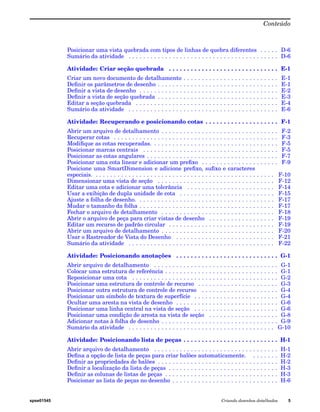 Conteúdo 
Posicionar uma vista quebrada com tipos de linhas de quebra diferentes . . . . . D-6 
Sumário da atividade . . . . . . . . . . . . . . . . . . . . . . . . . . . . . . . . . . . . . . . . . D-6 
Atividade: Criar seção quebrada . . . . . . . . . . . . . . . . . . . . . . . . . . . . . . E-1 
Criar um novo documento de detalhamento . . . . . . . . . . . . . . . . . . . . . . . . . . E-1 
Definir os parâmetros de desenho . . . . . . . . . . . . . . . . . . . . . . . . . . . . . . . . . E-1 
Definir a vista de desenho . . . . . . . . . . . . . . . . . . . . . . . . . . . . . . . . . . . . . . E-2 
Definir a vista de seção quebrada . . . . . . . . . . . . . . . . . . . . . . . . . . . . . . . . . E-3 
Editar a seção quebrada . . . . . . . . . . . . . . . . . . . . . . . . . . . . . . . . . . . . . . . E-4 
Sumário da atividade . . . . . . . . . . . . . . . . . . . . . . . . . . . . . . . . . . . . . . . . . E-6 
Atividade: Recuperando e posicionando cotas . . . . . . . . . . . . . . . . . . . . F-1 
Abrir um arquivo de detalhamento . . . . . . . . . . . . . . . . . . . . . . . . . . . . . . . . F-2 
Recuperar cotas . . . . . . . . . . . . . . . . . . . . . . . . . . . . . . . . . . . . . . . . . . . . . F-3 
Modifique as cotas recuperadas. . . . . . . . . . . . . . . . . . . . . . . . . . . . . . . . . . . F-5 
Posicionar marcas centrais . . . . . . . . . . . . . . . . . . . . . . . . . . . . . . . . . . . . . F-5 
Posicionar as cotas angulares . . . . . . . . . . . . . . . . . . . . . . . . . . . . . . . . . . . . F-7 
Posicionar uma cota linear e adicionar um prefixo . . . . . . . . . . . . . . . . . . . . . F-9 
Posicione uma SmartDimension e adicione prefixo, sufixo e caracteres 
especiais. . . . . . . . . . . . . . . . . . . . . . . . . . . . . . . . . . . . . . . . . . . . . . . . . . F-10 
Dimensionar uma vista de seção . . . . . . . . . . . . . . . . . . . . . . . . . . . . . . . . F-12 
Editar uma cota e adicionar uma tolerância . . . . . . . . . . . . . . . . . . . . . . . . F-14 
Usar a exibição de dupla unidade de cota . . . . . . . . . . . . . . . . . . . . . . . . . . F-15 
Ajuste a folha de desenho. . . . . . . . . . . . . . . . . . . . . . . . . . . . . . . . . . . . . . F-17 
Mudar o tamanho da folha . . . . . . . . . . . . . . . . . . . . . . . . . . . . . . . . . . . . . F-17 
Fechar o arquivo de detalhamento . . . . . . . . . . . . . . . . . . . . . . . . . . . . . . . F-18 
Abrir o arquivo de peça para criar vistas de desenho . . . . . . . . . . . . . . . . . . F-19 
Editar um recurso de padrão circular . . . . . . . . . . . . . . . . . . . . . . . . . . . . . F-19 
Abrir um arquivo de detalhamento . . . . . . . . . . . . . . . . . . . . . . . . . . . . . . . F-20 
Usar o Rastreador de Vista do Desenho . . . . . . . . . . . . . . . . . . . . . . . . . . . F-21 
Sumário da atividade . . . . . . . . . . . . . . . . . . . . . . . . . . . . . . . . . . . . . . . . F-22 
Atividade: Posicionando anotações . . . . . . . . . . . . . . . . . . . . . . . . . . . . G-1 
Abrir arquivo de detalhamento . . . . . . . . . . . . . . . . . . . . . . . . . . . . . . . . . . G-1 
Colocar uma estrutura de referência . . . . . . . . . . . . . . . . . . . . . . . . . . . . . . . G-1 
Reposicionar uma cota . . . . . . . . . . . . . . . . . . . . . . . . . . . . . . . . . . . . . . . . G-2 
Posicionar uma estrutura de controle de recurso . . . . . . . . . . . . . . . . . . . . . . G-3 
Posicionar outra estrutura de controle de recurso . . . . . . . . . . . . . . . . . . . . . G-4 
Posicionar um símbolo de textura de superfície . . . . . . . . . . . . . . . . . . . . . . . G-4 
Ocultar uma aresta na vista de desenho . . . . . . . . . . . . . . . . . . . . . . . . . . . . G-6 
Posicionar uma linha central na vista de seção . . . . . . . . . . . . . . . . . . . . . . . G-6 
Posicionar uma condição de aresta na vista de seção . . . . . . . . . . . . . . . . . . . G-8 
Adicionar notas à folha de desenho . . . . . . . . . . . . . . . . . . . . . . . . . . . . . . . . G-9 
Sumário da atividade . . . . . . . . . . . . . . . . . . . . . . . . . . . . . . . . . . . . . . . . G-10 
Atividade: Posicionando lista de peças . . . . . . . . . . . . . . . . . . . . . . . . . . H-1 
Abrir arquivo de detalhamento . . . . . . . . . . . . . . . . . . . . . . . . . . . . . . . . . . H-1 
Defina a opção de lista de peças para criar balões automaticamente. . . . . . . . H-2 
Definir as propriedades de balões . . . . . . . . . . . . . . . . . . . . . . . . . . . . . . . . . H-2 
Definir a localização da lista de peças . . . . . . . . . . . . . . . . . . . . . . . . . . . . . . H-3 
Definir as colunas de listas de peças . . . . . . . . . . . . . . . . . . . . . . . . . . . . . . . H-3 
Posicionar as lista de peças no desenho . . . . . . . . . . . . . . . . . . . . . . . . . . . . . H-6 
spse01545 Criando desenhos detalhados 5 
 