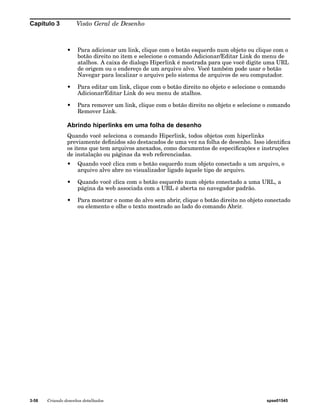 Capítulo 3 Visão Geral de Desenho 
• Para adicionar um link, clique com o botão esquerdo num objeto ou clique com o 
botão direito no item e selecione o comando Adicionar/Editar Link do menu de 
atalhos. A caixa de dialogo Hiperlink é mostrada para que você digite uma URL 
de origem ou o endereço de um arquivo alvo. Você também pode usar o botão 
Navegar para localizar o arquivo pelo sistema de arquivos de seu computador. 
• Para editar um link, clique com o botão direito no objeto e selecione o comando 
Adicionar/Editar Link do seu menu de atalhos. 
• Para remover um link, clique com o botão direito no objeto e selecione o comando 
Remover Link. 
Abrindo hiperlinks em uma folha de desenho 
Quando você seleciona o comando Hiperlink, todos objetos com hiperlinks 
previamente definidos são destacados de uma vez na folha de desenho. Isso identifica 
os itens que tem arquivos anexados, como documentos de especificações e instruções 
de instalação ou páginas da web referenciadas. 
• Quando você clica com o botão esquerdo num objeto conectado a um arquivo, o 
arquivo alvo abre no visualizador ligado àquele tipo de arquivo. 
• Quando você clica com o botão esquerdo num objeto conectado a uma URL, a 
página da web associada com a URL é aberta no navegador padrão. 
• Para mostrar o nome do alvo sem abrir, clique o botão direito no objeto conectado 
ou elemento e olhe o texto mostrado ao lado do comando Abrir. 
3-58 Criando desenhos detalhados spse01545 
 