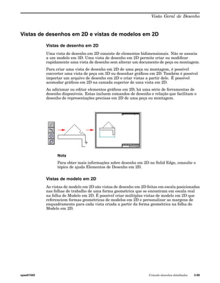Visão Geral de Desenho 
Vistas de desenhos em 2D e vistas de modelos em 2D 
Vistas de desenho em 2D 
Uma vista de desenho em 2D consiste de elementos bidimensionais. Não se associa 
a um modelo em 3D. Uma vista de desenho em 2D permite criar ou modificar 
rapidamente uma vista de desenho sem alterar um documento de peça ou montagem. 
Para criar uma vista de desenho em 2D de uma peça ou montagem, é possível 
converter uma vista de peça em 3D ou desenhar gráficos em 2D. Também é possível 
importar um arquivo de desenho em 2D e criar vistas a partir dele. É possível 
acomodar gráficos em 2D na camada superior de uma vista em 2D. 
Ao adicionar ou editar elementos gráficos em 2D, há uma série de ferramentas de 
desenho disponíveis. Estas incluem comandos de desenho e relação que facilitam o 
desenho de representações precisas em 2D de uma peça ou montagem. 
Nota 
Para obter mais informações sobre desenho em 2D no Solid Edge, consulte o 
tópico de ajuda Elementos de Desenho em 2D. 
Vistas de modelo em 2D 
As vistas de modelo em 2D são vistas de desenho em 2D feitas em escala posicionadas 
nas folhas de trabalho de uma forma geométrica que se encontram em escala real 
na folha de Modelo em 2D. É possível criar múltiplas vistas de modelo em 2D que 
referenciem formas geométricas de modelos em 2D e personalizar as margens de 
enquadramento para cada vista criada a partir da forma geométrica na folha do 
Modelo em 2D. 
spse01545 Criando desenhos detalhados 3-59 
 