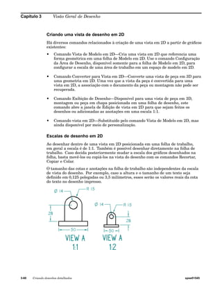 Capítulo 3 Visão Geral de Desenho 
Criando uma vista de desenho em 2D 
Há diversos comandos relacionados à criação de uma vista em 2D a partir de gráficos 
existentes: 
• Comando Vista de Modelo em 2D—Cria uma vista em 2D que referencia uma 
forma geométrica em uma folha de Modelo em 2D. Use o comando Configuração 
da Área de Desenho, disponível somente para a folha de Modelo em 2D, para 
configurar a escala de uma área de trabalho em um espaço de modelo em 2D. 
• Comando Converter para Vista em 2D—Converte uma vista de peça em 3D para 
uma geometria em 2D. Uma vez que a vista da peça é convertida para uma 
vista em 2D, a associação com o documento da peça ou montagem não pode ser 
recuperada. 
• Comando Exibição de Desenho—Disponível para uma vista de peça em 3D, 
montagem ou peça em chapa posicionada em uma folha de desenho, este 
comando abre a janela de Edição de vista em 2D para que sejam feitos os 
desenhos ou adicionadas as anotações em uma escala 1:1. 
• Comando vista em 2D—Substituído pelo comando Vista de Modelo em 2D, mas 
ainda disponível por meio de personalização. 
Escalas de desenho em 2D 
Ao desenhar dentro de uma vista em 2D posicionada em uma folha de trabalho, 
em geral a escala é de 1:1. Também é possível desenhar diretamente na folha de 
trabalho. Caso decida posteriormente mudar a escala dos gráficos desenhados na 
folha, basta movê-los ou copiá-los na vista do desenho com os comandos Recortar, 
Copiar e Colar. 
O tamanho das cotas e anotações na folha de trabalho são independentes da escala 
de vista do desenho. Por exemplo, caso a altura e o tamanho de um texto seja 
definido em 0,125 polegadas ou 3,5 milímetros, esses serão os valores reais da cota 
do texto no desenho impresso. 
3-60 Criando desenhos detalhados spse01545 
 