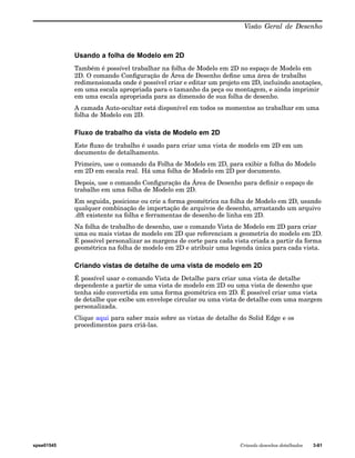 Visão Geral de Desenho 
Usando a folha de Modelo em 2D 
Também é possível trabalhar na folha de Modelo em 2D no espaço de Modelo em 
2D. O comando Configuração de Área de Desenho define uma área de trabalho 
redimensionada onde é possível criar e editar um projeto em 2D, incluindo anotações, 
em uma escala apropriada para o tamanho da peça ou montagem, e ainda imprimir 
em uma escala apropriada para as dimensão de sua folha de desenho. 
A camada Auto-ocultar está disponível em todos os momentos ao trabalhar em uma 
folha de Modelo em 2D. 
Fluxo de trabalho da vista de Modelo em 2D 
Este fluxo de trabalho é usado para criar uma vista de modelo em 2D em um 
documento de detalhamento. 
Primeiro, use o comando da Folha de Modelo em 2D, para exibir a folha do Modelo 
em 2D em escala real. Há uma folha de Modelo em 2D por documento. 
Depois, use o comando Configuração da Área de Desenho para definir o espaço de 
trabalho em uma folha de Modelo em 2D. 
Em seguida, posicione ou crie a forma geométrica na folha de Modelo em 2D, usando 
qualquer combinação de importação de arquivos de desenho, arrastando um arquivo 
.dft existente na folha e ferramentas de desenho de linha em 2D. 
Na folha de trabalho de desenho, use o comando Vista de Modelo em 2D para criar 
uma ou mais vistas de modelo em 2D que referenciam a geometria do modelo em 2D. 
É possível personalizar as margens de corte para cada vista criada a partir da forma 
geométrica na folha de modelo em 2D e atribuir uma legenda única para cada vista. 
Criando vistas de detalhe de uma vista de modelo em 2D 
É possível usar o comando Vista de Detalhe para criar uma vista de detalhe 
dependente a partir de uma vista de modelo em 2D ou uma vista de desenho que 
tenha sido convertida em uma forma geométrica em 2D. É possível criar uma vista 
de detalhe que exibe um envelope circular ou uma vista de detalhe com uma margem 
personalizada. 
Clique aqui para saber mais sobre as vistas de detalhe do Solid Edge e os 
procedimentos para criá-las. 
spse01545 Criando desenhos detalhados 3-61 
 