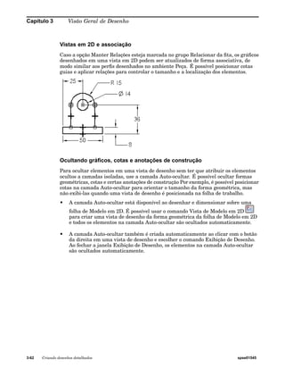 Capítulo 3 Visão Geral de Desenho 
Vistas em 2D e associação 
Caso a opção Manter Relações esteja marcada no grupo Relacionar da fita, os gráficos 
desenhados em uma vista em 2D podem ser atualizados de forma associativa, de 
modo similar aos perfis desenhados no ambiente Peça. É possível posicionar cotas 
guias e aplicar relações para controlar o tamanho e a localização dos elementos. 
Ocultando gráficos, cotas e anotações de construção 
Para ocultar elementos em uma vista de desenho sem ter que atribuir os elementos 
ocultos a camadas isoladas, use a camada Auto-ocultar. É possível ocultar formas 
geométricas, cotas e certas anotações de construção Por exemplo, é possível posicionar 
cotas na camada Auto-ocultar para orientar o tamanho da forma geométrica, mas 
não exibi-las quando uma vista de desenho é posicionada na folha de trabalho. 
• A camada Auto-ocultar está disponível ao desenhar e dimensionar sobre uma 
folha de Modelo em 2D. É possível usar o comando Vista de Modelo em 2D 
para criar uma vista de desenho da forma geométrica da folha de Modelo em 2D 
e todos os elementos na camada Auto-ocultar são ocultados automaticamente. 
• A camada Auto-ocultar também é criada automaticamente ao clicar com o botão 
da direita em uma vista de desenho e escolher o comando Exibição de Desenho. 
Ao fechar a janela Exibição de Desenho, os elementos na camada Auto-ocultar 
são ocultados automaticamente. 
3-62 Criando desenhos detalhados spse01545 
 