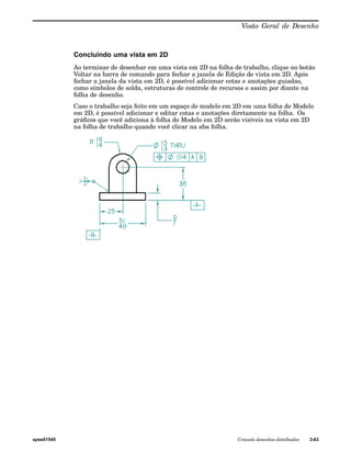 Visão Geral de Desenho 
Concluindo uma vista em 2D 
Ao terminar de desenhar em uma vista em 2D na folha de trabalho, clique no botão 
Voltar na barra de comando para fechar a janela de Edição de vista em 2D. Após 
fechar a janela da vista em 2D, é possível adicionar cotas e anotações guiadas, 
como símbolos de solda, estruturas de controle de recursos e assim por diante na 
folha de desenho. 
Caso o trabalho seja feito em um espaço de modelo em 2D em uma folha de Modelo 
em 2D, é possível adicionar e editar cotas e anotações diretamente na folha. Os 
gráficos que você adiciona à folha do Modelo em 2D serão visíveis na vista em 2D 
na folha de trabalho quando você clicar na aba folha. 
spse01545 Criando desenhos detalhados 3-63 
 