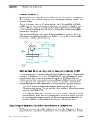 Capítulo 3 Visão Geral de Desenho 
Editando vistas em 2D 
Quando é necessário editar gráficos de modelos em 3D em uma vista em 2D, clique 
duas vezes na vista. Também é possível usar o comando Exibição de Desenho no 
menu de atalho. 
Caso os gráficos da vista em 2D sejam criados a partir de uma folha de Modelo 
em 2D, como um bloco ou arrastados e soltos como um arquivo, você poderá usar o 
comando Abrir no menu de atalho para abrir gráficos para edição. Outra opção 
é usar o comando Desbloquear para soltar o bloco em seus elementos base para 
manipulação individual. 
Caso a vista em 2D tenha sido criada de forma associativa, é possível editar as 
cotas guias para modificar os gráficos. Ao fechar a vista em 2D, as cotas guiadas 
posicionadas na folha serão atualizadas. 
Configuração da área de desenho em espaço de modelos em 2D 
Em um documento de rascunho, você pode desenhar, projetar, anotar e dimensionar 
uma folha de Modelo em 2D. A folha de Modelo em 2D é uma folha especial usada 
exclusivamente pare se operar no espaço de modelo em 2D. Ela permite que 
você desenhe na folha e que anote em uma escala apropriada ao tamanho geral 
da peça que você está projetando e ainda imprima seu desenho com anotações 
apropriadamente escaladas ao tamanho de folha de produção que você especifica. 
• Para exibir a folha de Modelo 2D, selecione Exibir®grupo Vistas de 
Folha®comando Modelo 2D e, em seguida, clique na aba da folha do documento 
nomeada como Modelo 2D. 
• Para configurar o tamanho e escala da sua área de trabalho na folha de Modelo 
em 2D, selecione Menu Aplicativo®Configuração da Área de Deseho. Cálculos 
de configuração da área de trabalho são feitos automaticamente baseados no 
tamanho da folha e as dimensões do desenho que você pretende fazer. 
Diagramação Esquemática utilizando Blocos e Conectores 
Os blocos e conectores são usados conjuntamente para criar diagramas de fluxo e 
esquemáticos no ambiente de Detalhamento. Crie e distribua os blocos no desenho 
3-64 Criando desenhos detalhados spse01545 
 