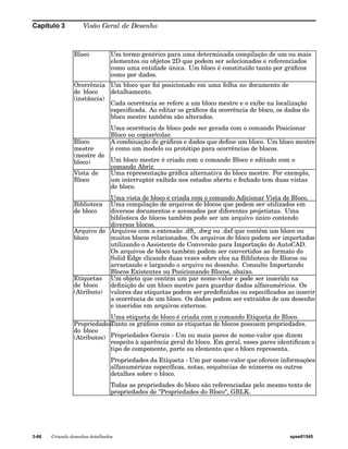 Capítulo 3 Visão Geral de Desenho 
Bloco Um termo genérico para uma determinada compilação de um ou mais 
elementos ou objetos 2D que podem ser selecionados e referenciados 
como uma entidade única. Um bloco é constituído tanto por gráficos 
como por dados. 
Ocorrência 
de bloco 
(instância) 
Um bloco que foi posicionado em uma folha no documento de 
detalhamento. 
Cada ocorrência se refere a um bloco mestre e o exibe na localização 
especificada. Ao editar os gráficos da ocorrência de bloco, os dados do 
bloco mestre também são alterados. 
Uma ocorrência de bloco pode ser gerada com o comando Posicionar 
Bloco ou copiar/colar. 
Bloco 
mestre 
(mestre de 
bloco) 
A combinação de gráficos e dados que define um bloco. Um bloco mestre 
é como um modelo ou protótipo para ocorrências de blocos. 
Um bloco mestre é criado com o comando Bloco e editado com o 
comando Abrir. 
Vista de 
Bloco 
Uma representação gráfica alternativa do bloco mestre. Por exemplo, 
um interruptor exibido nos estados aberto e fechado tem duas vistas 
de bloco. 
Uma vista de bloco é criada com o comando Adicionar Vista de Bloco. 
Biblioteca 
de bloco 
Uma compilação de arquivos de blocos que podem ser utilizados em 
diversos documentos e acessados por diferentes projetistas. Uma 
biblioteca de blocos também pode ser um arquivo único contendo 
diversos blocos. 
Arquivo de 
bloco 
Arquivos com a extensão .dft, .dwg ou .dxf que contêm um bloco ou 
muitos blocos relacionados. Os arquivos de bloco podem ser importados 
utilizando o Assistente de Conversão para Importação do AutoCAD. 
Os arquivos de bloco também podem ser convertidos ao formato do 
Solid Edge clicando duas vezes sobre eles na Biblioteca de Blocos ou 
arrastando e largando o arquivo no desenho. Consulte Importando 
Blocos Existentes ou Posicionando Blocos, abaixo. 
Etiquetas 
de bloco 
(Atributo) 
Um objeto que contém um par nome-valor e pode ser inserido na 
definição de um bloco mestre para guardar dados alfanuméricos. Os 
valores das etiquetas podem ser predefinidos ou especificados ao inserir 
a ocorrência de um bloco. Os dados podem ser extraídos de um desenho 
e inseridos em arquivos externos. 
Uma etiqueta de bloco é criada com o comando Etiqueta de Bloco. 
Tanto os gráficos como as etiquetas de blocos possuem propriedades. 
Propriedades Gerais - Um ou mais pares de nome-valor que dizem 
respeito à aparência geral do bloco. Em geral, esses pares identificam o 
tipo de componente, parte ou elemento que o bloco representa. 
Propriedades da Etiqueta - Um par nome-valor que oferece informações 
alfanuméricas específicas, notas, sequências de números ou outros 
detalhes sobre o bloco. 
Todas as propriedades do bloco são referenciadas pelo mesmo texto de 
propriedades de "Propriedades do Bloco", GBLK. 
Propriedades 
do bloco 
(Atributos) 
3-66 Criando desenhos detalhados spse01545 
 