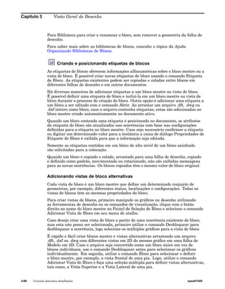 Capítulo 3 Visão Geral de Desenho 
Para Biblioteca para criar e renomear o bloco, sem remover a geometria da folha de 
desenho. 
Para saber mais sobre as bibliotecas de blocos, consulte o tópico da Ajuda 
Organizando Bibliotecas de Blocos. 
Criando e posicionando etiquetas de blocos 
As etiquetas de blocos oferecem informações alfanuméricas sobre o bloco mestre ou a 
vista de bloco. É possível criar novas etiquetas de bloco usando o comando Etiqueta 
de Bloco. As etiquetas existentes podem ser copiadas e coladas entre blocos em 
diferentes folhas de desenho e em outros documentos. 
Há diversas maneiras de adicionar etiquetas a um bloco mestre ou vista de bloco. 
É possível definir uma etiqueta de bloco e incluí-la em um bloco mestre ou vista de 
bloco durante o processe de criação do bloco. Outra opção é adicionar uma etiqueta a 
um bloco a ser editado com o comando Abrir. Ao arrastar um arquivo .dft, .dwg ou 
.dxf inteiro como bloco, caso o arquivo contenha etiquetas, estas são adicionadas ao 
bloco mestre criado automaticamente no documento ativo. 
Quando um bloco contendo uma etiqueta é posicionado no documento, os atributos 
da etiqueta do bloco são atualizados nas ocorrências com base nas configurações 
definidas para a etiqueta no bloco mestre. Caso seja necessário confirmar a etiqueta 
ou digitar um determinado valor para a instância a caixa de diálogo Propriedades de 
Etiquete de Bloco é exibida para que a informação seja editada. 
Somente as etiquetas contidas em um bloco de alto nível de um bloco aninhado 
são solicitadas para a colocação. 
Quando um bloco é copiado e colado, arrastado para uma folha de desenho, copiado 
e definido como padrão, movimentado ou rotacionado, não são exibidas mensagens 
para as novas ocorrências. Os blocos copiados têm o mesmo valor do bloco original. 
Adicionando vistas de bloco alternativas 
Cada vista de bloco é um bloco mestre que define um determinado conjunto de 
geometrias, por exemplo, diferentes status, localizações e configurações. Todas as 
vistas de blocos têm as mesmas propriedades do bloco. 
Para criar vistas de blocos, primeiro manipule os gráficos no desenho utilizando 
as ferramentas de desenho ou os comandos de visualização, clique com o botão 
direito no nome do bloco mestre no Painel de Seleção de Bloco e selecione o comando 
Adicionar Vista de Bloco em seu menu de atalho. 
Caso deseje criar uma vista de bloco a partir de uma ocorrência existente de bloco, 
mas esta não possa ser selecionada, primeiro utilize o comando Desbloquear para 
desbloquear a ocorrência, logo selecione os múltiplos gráficos para a vista de bloco. 
É rápido e fácil criar blocos mestre e vistas alternativas arrastando um arquivo 
.dft, .dxf ou .dwg com diferentes vistas em 2D do mesmo gráfico em uma folha de 
Modelo em 2D. Caso o arquivo seja convertido como um bloco único em vez de 
blocos individuais, use o comando Desbloquear antes para selecionar os gráficos 
individualmente. Em seguida, utilize o comando Bloco para selecionar e definir 
o bloco mestre, por exemplo, a vista frontal de uma pia. Logo, utilize o comando 
Adicionar Vista de Bloco e faça uma seleção múltipla para definir vistas alternativas, 
tais como, a Vista Superior e a Vista Lateral de uma pia. 
3-68 Criando desenhos detalhados spse01545 
 