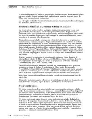 Capítulo 3 Visão Geral de Desenho 
A vista de blocos criada herda as propriedades do bloco mestre. Não é possível editar 
as propriedades de uma vista de bloco na Biblioteca, mas sim uma ocorrência de 
bloco uma vez posicionada no desenho. 
As alterações realizadas nas ocorrências no desenho repercutem nos blocos de origem 
na Biblioteca, atualizando-os. 
Referenciando texto de propriedades de bloco em anotações 
As observações, balões e outras anotações similares relacionadas a blocos com 
propriedades definidas serão atualizadas para exibir o texto de propriedade 
associado com o bloco quando este for posicionado. As anotações podem ser incluídas 
na definição do bloco mestre ou da vista de bloco ou podem ser adicionadas a uma 
ocorrência de bloco na folha de desenho. 
Para exibir as propriedades no esquema, crie referências entre as propriedades 
informadas na caixa de diálogo de Propriedades de Bloco e a sequência de texto de 
propriedade da "Propriedade de Bloco" da observação ou balão. Para isso, primeiro 
adicione a observação ou balão correspondente ao bloco. Clique no botão Texto de 
Propriedade na caixa de diálogo Observação ou Balão para abrir a caixa de diálogo 
Selecionar Texto de Propriedade Clique Da Conexão Gráfica como fonte para o texto 
de propriedade, logo selecione "Propriedade de Bloco" na lista de Propriedades Com 
isto, %{Block Property|GBLK} será exibido no campo Texto de Propriedade na caixa 
de diálogo. 
Digite o nome da propriedade do bloco inserida no campo Nome da caixa de 
diálogo Propriedades de Bloco sobre a parte BlockProperty da sequência do texto 
de propriedade. Por exemplo, se o nome da propriedade for Custo, substitua 
"BlockProperty" por "Custo": %{cost|GBLK}. 
Múltiplos níveis de texto podem ser exibidos nas observações ao criar múltiplos 
registros na caixa de diálogo Propriedades da Observação. Por exemplo: 
%{cost|GBLK} %{unit|GBLK} %{model|GBLK} exibirá valores por custo, unidades 
e modelo na observação, caso os valores tenham sido inseridos na coluna Valor da 
caixa de diálogo Propriedades de Bloco para cada um desses Nomes de atributo. 
O texto de propriedade nos blocos aninhados é resolvido somente para o bloco de 
nível alto. 
Para saber mais informações sobre o uso do texto de propriedade em documentos de 
detalhamento, consulte o tópico da ajuda Usando Texto de Propriedade 
Posicionando blocos 
Os blocos existentes podem ser arrastados para o documento, copiados e colados 
entre documentos ou posicionados utilizando o comando Posicionar Bloco disponível 
no menu de atalho de um bloco no Painel de Seleção de Bloco. Todos esses métodos 
permitem definir a dimensão e alterar a rotação de gráficos antes que sejam 
posicionados. Para saber mais, consulteColocar um bloco 
Os blocos individuais ou as vistas de blocos podem ser arrastados do Painel de 
Seleção de Bloco para o documento ativo. Selecione o nome do bloco no Painel de 
Seleção de Bloco, arraste-o para a posição no documento onde desejar posicioná-lo 
e clique no botão esquerdo do mouse para soltá-lo. Para posicionar o mesmo bloco 
em outra posição, mova o mouse e clique novamente. Clique no botão direito do 
mouse para encerrar a função. Arrastar um bloco para uma folha é equivalente a 
posicioná-lo utilizando o comando Posicionar Bloco. 
3-70 Criando desenhos detalhados spse01545 
 