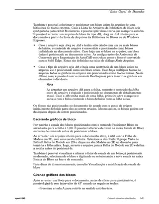 Visão Geral de Desenho 
Também é possível selecionar e posicionar um bloco único do arquivo de uma 
biblioteca de blocos externa. Caso a Lista de Arquivos da Biblioteca de Bloco seja 
configurada para exibir Miniaturas, é possível pré-visualizar o que o arquivo contém. 
É possível arrastar um arquivo de bloco do tipo .dft, .dwg ou .dxf inteiro para o 
documento a partir da Lista de Arquivos da Biblioteca de Blocos ou do Windows 
Explorer. 
• Caso o arquivo seja .dwg ou .dxf e tenha sido criado com um ou mais blocos 
definidos, o conteúdo do arquivo é convertido e posicionado como blocos 
individuais no documento ativo. Caso haja um só bloco no arquivo, um bloco 
único é posicionado no documento ativo. As configurações do Assistente de 
Conversão para Importação do AutoCAD controlam como o bloco é convertido 
para o Solid Edge. Estas são definidas na caixa de diálogo Abrir Arquivo. 
• Caso o tipo de arquivo seja .dft e haja uma ocorrência de um bloco único no 
arquivo, ele é posicionado como um bloco único. Caso haja múltiplos blocos no 
arquivo, todos os gráficos no arquivo são posicionados como blocos únicos. Neste 
último caso, é possível usar o comando Desbloquear para inserir os gráficos em 
elementos individuais. 
Nota 
Ao arrastar um arquivo .dft para a folha, somente o conteúdo da folha 
ativa do arquivo é copiado e posicionado no documento de detalhamento 
atual. Caso o .dft tenha mais de uma folha, primeiro abra o arquivo e 
salve-o com a folha contendo o bloco definido como a folha ativa. 
Os blocos são posicionados no documento de acordo com o ponto de origem 
inicialmente definido para eles ao serem criados. Mesmo assim, os blocos podem ser 
deslocados depois de serem posicionados. 
Escalando gráficos de bloco 
Por padrão a escala dos blocos posicionados com o comando Posicionar Bloco ou 
arrastados para a folha é 1,00. É possível alterar este valor na caixa Escala de Bloco 
na barra de comando antes de posicionar o bloco. 
Ao arrastar um arquivo inteiro para o documento ativo, é útil usar a Folha de 
Modelo em 2D, com uma escala infinita. Selecione a aba Exibir®grupo Vista de 
Folha®Folha de Modelo em 2D e clique na aba Modelo em 2D no desenho para 
torná-la a folha ativa. Logo, arraste o arquivo para a Folha de Modelo em 2D e defina 
a escala antes de posicioná-lo. 
Também é possível visualizar e alterar o fator de escala de um bloco já posicionado 
no desenho, selecionando o bloco e digitando ou selecionando a nova escala na caixa 
Escala de Bloco na barra de comando. 
Para dicas de dimensionamento, consulte Visualização e modificação da escala do 
bloco 
Girando gráficos dos blocos 
Após arrastar um bloco para o documento, antes de clicar para posicioná-lo, é 
possível girá-lo com intervalos de 45° usando as seguintes teclas: 
-Pressione a tecla A para rotá-lo no sentido anti-horário. 
spse01545 Criando desenhos detalhados 3-71 
 