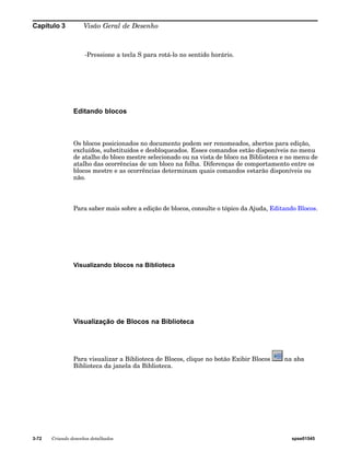 Capítulo 3 Visão Geral de Desenho 
-Pressione a tecla S para rotá-lo no sentido horário. 
Editando blocos 
Os blocos posicionados no documento podem ser renomeados, abertos para edição, 
excluídos, substituídos e desbloqueados. Esses comandos estão disponíveis no menu 
de atalho do bloco mestre selecionado ou na vista de bloco na Biblioteca e no menu de 
atalho das ocorrências de um bloco na folha. Diferenças de comportamento entre os 
blocos mestre e as ocorrências determinam quais comandos estarão disponíveis ou 
não. 
Para saber mais sobre a edição de blocos, consulte o tópico da Ajuda, Editando Blocos. 
Visualizando blocos na Biblioteca 
Visualização de Blocos na Biblioteca 
Para visualizar a Biblioteca de Blocos, clique no botão Exibir Blocos na aba 
Biblioteca da janela da Biblioteca. 
3-72 Criando desenhos detalhados spse01545 
 