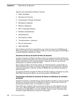 Capítulo 3 Visão Geral de Desenho 
Algumas das subcategorias Elétricas incluem: 
• Lógica Analógica 
• Protetores de Circuitos 
• Comunicação e Geração de Energia 
• Montagens Compostas 
• Motores e Máquinas 
• PCL e Comutação Estática 
• Símbolos de Qualificação 
• Semicondutores 
• Interruptores e Relés 
• Transformadores e Indutores 
• Vias de Transmissão 
• VHF UHF SHF 
Para localizar esses blocos esquemáticos, use a Lista de Arquivos da Biblioteca de 
Blocos para explorar a pasta Amostras de Blocos na pasta do programa Solid Edge, e 
as pastas Elétricos, Mecânicos e Tubos. 
Amostras de blocos da borda da folha de desenho 
A pasta de Amostras de Blocos também contém um conjunto de bordas de folhas de 
desenho com blocos de títulos para vários tamanhos de folhas. Essas bordas também 
contêm exemplos de textos de propriedades e etiquetas de blocos, que extraem 
informações e as exibem no bloco de título. 
Essas bordas de folhas de desenho podem ser redimensionadas e posicionadas na 
folha de Modelo 2D usando o comando Configuração da Área de Desenho. Também 
é possível arrastá-las e soltá-las na folha de Modelo 2D, uma folha de trabalho ou 
folha de fundo. 
As amostras de blocos de borda de folhas de desenho também se localizam na pasta 
Solid EdgeAmostras de Blocos, em um único arquivo, TitleBlocks.dft. 
Visualização individual de amostras de blocos na biblioteca de amostras 
de blocos 
É possível visualizar o conteúdo de um arquivo de bloco clicando no nome do arquivo 
de blocos na Lista de Arquivos da Biblioteca de Blocos e observando o Painel de 
Visualização de Blocos para ver os gráficos no arquivo. 
Outra forma de visualizar todas as amostras de blocos em cada categoria de uma 
vez é usar o Microsoft Explorer. Procure pela pasta Amostras de Blocos na pasta 
do Programa do Solid Edge na área de trabalho. Clique no ícone Visualizar, logo 
selecione a opção Miniaturas no modo de visualização. 
3-76 Criando desenhos detalhados spse01545 
 