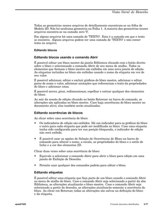 Visão Geral de Desenho 
Todas as geometrias nesses arquivos de detalhamento encontram-se na folha de 
Modelo 2D. Não há nenhuma geometria na Folha 1. A maioria das geometrias nesses 
arquivos encontra-se na camada zero ’0’. 
Em alguns arquivos há uma camada de ’TEXTO’. Esta é a camada em que o texto 
se encontra. Alguns arquivos podem ter uma camada de ’TEXTO’ e não conter 
texto no arquivo. 
Editando blocos 
Editando blocos usando o comando Abrir 
É possível editar um bloco mestre da janela Biblioteca clicando com o botão direito 
sobre o bloco e selecionando o comando Abrir de seu menu de atalho. Todos os 
elementos que formam o bloco mestre são exibidos em uma nova janela de edição. 
As etiquetas incluídas no bloco são exibidas usando o nome da etiqueta em vez de 
seu valor. 
É possível adicionar, editar e excluir gráficos do bloco mestre, adicionar e editar 
pares de nome e valor, adicionar anotações que referenciam o texto da propriedades 
do bloco e adicionar cotas. 
É possível mover, girar, redimensionar, espelhar e esticar qualquer dos elementos 
do bloco. 
Ao sair da sessão de edição clicando no botão Retornar na barra de comando, as 
alterações são aplicadas no bloco mestre. Caso haja ocorrências do bloco mestre no 
documento ativo, elas também serão atualizadas. 
Editando ocorrências de blocos 
Ao clicar sobre uma ocorrência de bloco: 
• Os indicadores de edição são exibidos. Há um indicador para os gráficos do bloco 
e outro para cada etiqueta que pode ser modificada no bloco. Caso uma etiqueta 
tenha sido configurada para ter sua posição bloqueada, o indicador de edição 
não será exibido. 
• É possível usar as opções de Seleção de Ocorrências de Bloco na barra de 
comando para alterar o nome, a escala, as propriedades do bloco e o estilo de 
linha e a cor dos elementos 2D. 
Clicar duas vezes sobre uma ocorrência de bloco: 
• Equivale a selecionar o comando Abrir para abrir o bloco para edição em uma 
janela de Exibição de Desenho. 
• Permite usar qualquer dos comandos padrão para editar o bloco. 
Editando etiquetas 
É possível editar uma etiqueta que faça parte de um bloco usando o comando Abrir 
no menu de atalho do bloco. Caso o comando Abrir seja selecionado a partir da aba 
Biblioteca, as alterações atualizarão o bloco mestre. Caso o comando Abrir seja 
selecionado a partir do desenho, as alterações atualizarão somente a ocorrência do 
bloco. Ao clicar em Retornar, todas as alterações são salvas na definição do bloco 
e da etiqueta. 
spse01545 Criando desenhos detalhados 3-77 
 