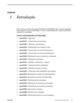 Capítulo 
1 Introdução 
Bem-vindo ao treinamento individualizado do Solid Edge. Este curso foi projetado 
para ensiná-lo a usar o Solid Edge. O curso é individualizado e contém instruções 
seguidas de atividades. 
Cursos individualizados do Solid Edge 
• spse01510— Rascunho 
• spse01515— Construindo recursos base 
• spse01520— Movendo e girando faces 
• spse01525—Trabalhando com relações de face 
• spse01530— Construindo recursos de tratamento 
• spse01535— Construindo recursos de procedimento 
• spse01536—Modelando recursos síncronos e ordenados 
• spse01540— Modelando montagens 
• spse01541— Explodir - Renderizar - Animar 
• spse01545— Criando desenhos detalhados 
• spse01546— Desenho de peças em chapa 
• spse01550— Praticando suas habilidades com projetos 
• spse01560—Modelando uma Peça Usando Superfícies 
• spse01610—Desenho de estrutura do Solid Edge 
• spse01640—Padronização de montagem 
• spse01645—Bibliotecas de sistemas de montagem 
• spse01650—Trabalhando com grandes montagens 
• spse01655—Revisando montagens 
• spse01660—Relatórios de montagem 
• spse01665—Substituindo peças em uma montagem 
spse01545 Criando desenhos detalhados 1-1 
 