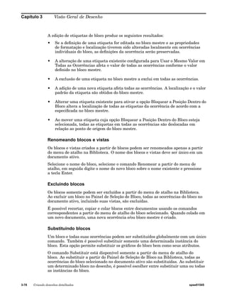 Capítulo 3 Visão Geral de Desenho 
A edição de etiquetas de bloco produz os seguintes resultados: 
• Se a definição de uma etiqueta for editada no bloco mestre e as propriedades 
de formatação e localização tiverem sido alteradas localmente em ocorrências 
individuais do bloco, as definições da ocorrência serão preservadas. 
• A alteração de uma etiqueta existente configurada para Usar o Mesmo Valor em 
Todas as Ocorrências afeta o valor de todas as ocorrências conforme o valor 
definido no bloco mestre. 
• A exclusão de uma etiqueta no bloco mestre a exclui em todas as ocorrências. 
• A adição de uma nova etiqueta afeta todas as ocorrências. A localização e o valor 
padrão da etiqueta são obtidos do bloco mestre. 
• Alterar uma etiqueta existente para ativar a opção Bloquear a Posição Dentro do 
Bloco altera a localização de todas as etiquetas da ocorrência de acordo com a 
especificada no bloco mestre. 
• Ao mover uma etiqueta cuja opção Bloquear a Posição Dentro do Bloco esteja 
selecionada, todas as etiquetas em todas as ocorrências são deslocadas em 
relação ao ponto de origem do bloco mestre. 
Renomeando blocos e vistas 
Os blocos e vistas criados a partir de blocos podem ser renomeados apenas a partir 
do menu de atalho na Biblioteca. O nome dos blocos e vistas deve ser único em um 
documento ativo. 
Selecione o nome do bloco, selecione o comando Renomear a partir do menu de 
atalho, em seguida digite o nome do novo bloco sobre o nome existente e pressione 
a tecla Enter. 
Excluindo blocos 
Os blocos somente podem ser excluídos a partir do menu de atalho na Biblioteca. 
Ao excluir um bloco no Painel de Seleção de Bloco, todas as ocorrências do bloco no 
documento ativo, incluindo suas vistas, são excluídas. 
É possível recortar, copiar e colar blocos entre documentos usando os comandos 
correspondentes a partir do menu de atalho do bloco selecionado. Quando colado em 
um novo documento, uma nova ocorrência e/ou bloco mestre é criado. 
Substituindo blocos 
Um bloco e todas suas ocorrências podem ser substituídos globalmente com um único 
comando. Também é possível substituir somente uma determinada instância do 
bloco. Esta opção permite substituir os gráficos do bloco bem como seus atributos. 
O comando Substituir está disponível somente a partir do menu de atalho do 
bloco. Ao substituir a partir do Painel de Seleção de Bloco na Biblioteca, todas as 
ocorrências do bloco selecionado no documento ativo são substituídas. Ao substituir 
um determinado bloco no desenho, é possível escolher entre substituir uma ou todas 
as instâncias do bloco. 
3-78 Criando desenhos detalhados spse01545 
 