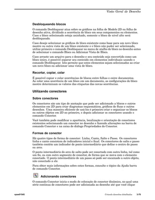 Visão Geral de Desenho 
Desbloqueando blocos 
O comando Desbloquear atua sobre os gráficos na folha de Modelo 2D ou folha de 
desenho ativa, dividindo a ocorrência do bloco em seus componentes ou elementos. 
Caso o bloco selecionado esteja aninhado, somente o bloco de nível alto será 
desbloqueado. 
Caso deseje selecionar os gráficos do bloco existente como base para um novo bloco 
mestre ou outra vista de um bloco existente e o bloco não puder ser selecionado, 
utilize primeiro o comando Desbloquear no menu de atalho do bloco no desenho antes 
de selecionar o comando Bloco ou Adicionar Vista de Bloco. 
Caso arraste um arquivo para o desenho e seu conteúdo seja convertido como um 
bloco único, é possível separar seu conteúdo em elementos individuais usando o 
comando Desbloquear. Isto permite que estes elementos sejam selecionados ao criar 
um novo bloco ou adicionar uma vista de bloco. 
Recortar, copiar, colar 
É possível copiar e colar ocorrências de blocos entre folhas e entre documentos. 
Ao colar uma ocorrência de um bloco em um documento, as configurações do bloco 
mestre determinam os valores das etiquetas das novas ocorrências. 
Utilizando conectores 
Sobre conectores 
Os conectores são um tipo de anotação que pode ser adicionado a blocos e outros 
elementos em 2D para criar diagramas esquemáticos, gráficos de fluxo e outros 
desenhos. Uma maneira eficiente de usá-los é primeiro criar e organizar os blocos 
ou outros objetos em 2D no primeiro, e depois adicionar os conectores usando o 
comando Conector. 
Você também pode modificar a aparência, localização e orientação de conectores 
existentes selecionando um conector no desenho e fazendo alterações na barra de 
comando Conector e na caixa de diálogo Propriedades do Conector. 
Formas de conector 
Há quatro tipos de forma de conector: Linha, Canto, Salto e Passo. Os conectores 
linha e canto consistem de indicadores inicial e final. Os conectores de salto e passo 
também contêm um indicador de ponto intermediário que define o centro do passo 
ou arco. 
O ponto intermediário do arco de salto pode ser conectado com outra linha, tal como 
um fio, ou com outro segmento de conector, de forma que se mova com o elemento 
conectado. O ponto intermediário de um passo só pode ser encaixado a outro objeto, 
não conectado a ele. 
Para obter mais informações sobre estes formas, consulte o tópico da Ajuda barra 
de comando Conector. 
Adicionando conectores 
O comando Conector inicia o modo de colocação de conector dinâmico, no qual uma 
série contínua de conectores pode ser adicionada ao desenho até que você clique 
spse01545 Criando desenhos detalhados 3-79 
 