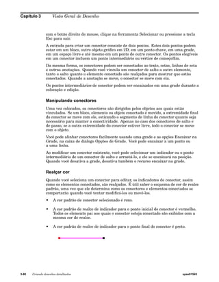 Capítulo 3 Visão Geral de Desenho 
com o botão direito do mouse, clique na ferramenta Selecionar ou pressione a tecla 
Esc para sair. 
A entrada para criar um conector consiste de dois pontos. Estes dois pontos podem 
estar em um bloco, outro objeto gráfico em 2D, em um ponto chave, em uma grade, 
em um espaço livre e até mesmo em um ponto de outro conector. Os pontos elegíveis 
em um conector incluem um ponto intermediário ou vértice de começo/fim. 
Da mesma forma, os conectores podem ser conectados ao texto, cotas, linhas de seta 
e outras anotações. Quando você vincula um conector de salto a outro elemento, 
tanto o salto quanto o elemento conectado são realçados para mostrar que estão 
conectados. Quando a anotação se move, o conector se move com ela. 
Os pontos intermediários de conector podem ser encaixados em uma grade durante a 
colocação e edição. 
Manipulando conectores 
Uma vez colocados, os conectores são dirigidos pelos objetos aos quais estão 
vinculados. Se um bloco, elemento ou objeto conectado é movido, a extremidade final 
do conector se move com ele, esticando o segmento de linha do conector quanto seja 
necessário para manter a conectividade. Apenas no caso dos conectores de salto e 
de passo, se a outra extremidade do conector estiver livre, todo o conector se move 
com o objeto. 
Você pode alinhar conectores facilmente usando uma grade e as opções Encaixar na 
Grade, na caixa de diálogo Opções de Grade. Você pode encaixar a um ponto ou 
a uma linha. 
Ao modificar um conector existente, você pode selecionar um indicador ou o ponto 
intermediário de um conector de salto e arrastá-lo, e ele se encaixará na posição. 
Quando você desativa a grade, desativa também o recurso encaixar na grade. 
Realçar cor 
Quando você seleciona um conector para editar, os indicadores de conector, assim 
como os elementos conectados, são realçados. É útil saber o esquema de cor de realce 
padrão, uma vez que ele determina como os conectores e elementos conectados se 
comportarão quando você tentar modificá-los ou movê-los. 
• A cor padrão de conector selecionado é roxo. 
• A cor padrão de realce de indicador para o ponto inicial do conector é vermelho. 
Todos os elemento pai aos quais o conector esteja conectado são exibidos com a 
mesma cor de realce. 
• A cor padrão de realce de indicador para o ponto final do conector é preto. 
3-80 Criando desenhos detalhados spse01545 
 
