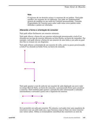 Visão Geral de Desenho 
Nota 
O esquema de cor descrito acima é o esquema de cor padrão. Você pode 
escolher um esquema de cor diferente, que pode ser implementado 
através de modelos ou um estilo de Conector personalizado. Consulte 
Propriedades do Conector para saber onde essas cores padrão estão 
definidas e podem ser alteradas. 
Alterando a forma e orientação do conector 
Você pode editar facilmente um conector existente. 
Você pode alterar o forma de um conector selecionado pressionando a tecla S ou 
clicando em um tipo de conector diferente na lista Forma, na barra de comandos. Por 
exemplo, você pode alterar a forma de um conector de uma linha a um salto no qual 
dois fios se cruzam em um diagrama. 
Você pode alterar a orientação de um conector de salto, canto ou passo pressionando 
a tecla F ou clicando no botão Virar, na barra de comando. 
Você pode ajustar o raio do salto de um conector de salto digitando um novo valor 
no campo Raio de Salto, na barra de comando, e pressionando Enter para atualizar 
o conector. Você também pode ajustar a posição do salto selecionando o indicador 
intermediário e movendo-o junto com o segmento do conector. 
Só é permitido um salto por conector. No entanto, você pode criar uma sequência de 
conectores com um salto cada um, o que funciona como se fosse um único conector 
com vários saltos. Defina os terminadores início/final dos conectores no meio da 
spse01545 Criando desenhos detalhados 3-81 
 
