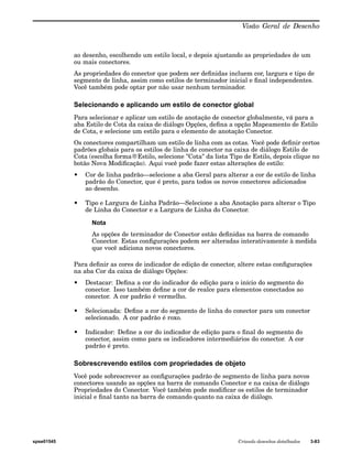 Visão Geral de Desenho 
ao desenho, escolhendo um estilo local, e depois ajustando as propriedades de um 
ou mais conectores. 
As propriedades do conector que podem ser definidas incluem cor, largura e tipo de 
segmento de linha, assim como estilos de terminador inicial e final independentes. 
Você também pode optar por não usar nenhum terminador. 
Selecionando e aplicando um estilo de conector global 
Para selecionar e aplicar um estilo de anotação de conector globalmente, vá para a 
aba Estilo de Cota da caixa de diálogo Opções, defina a opção Mapeamento de Estilo 
de Cota, e selecione um estilo para o elemento de anotação Conector. 
Os conectores compartilham um estilo de linha com as cotas. Você pode definir certos 
padrões globais para os estilos de linha de conector na caixa de diálogo Estilo de 
Cota (escolha forma®Estilo, selecione "Cota" da lista Tipo de Estilo, depois clique no 
botão Nova Modificação). Aqui você pode fazer estas alterações de estilo: 
• Cor de linha padrão—selecione a aba Geral para alterar a cor de estilo de linha 
padrão do Conector, que é preto, para todos os novos conectores adicionados 
ao desenho. 
• Tipo e Largura de Linha Padrão—Selecione a aba Anotação para alterar o Tipo 
de Linha do Conector e a Largura de Linha do Conector. 
Nota 
As opções de terminador de Conector estão definidas na barra de comando 
Conector. Estas configurações podem ser alteradas interativamente à medida 
que você adiciona novos conectores. 
Para definir as cores de indicador de edição de conector, altere estas configurações 
na aba Cor da caixa de diálogo Opções: 
• Destacar: Defina a cor do indicador de edição para o início do segmento do 
conector. Isso também define a cor de realce para elementos conectados ao 
conector. A cor padrão é vermelho. 
• Selecionada: Define a cor do segmento de linha do conector para um conector 
selecionado. A cor padrão é roxo. 
• Indicador: Define a cor do indicador de edição para o final do segmento do 
conector, assim como para os indicadores intermediários do conector. A cor 
padrão é preto. 
Sobrescrevendo estilos com propriedades de objeto 
Você pode sobrescrever as configurações padrão de segmento de linha para novos 
conectores usando as opções na barra de comando Conector e na caixa de diálogo 
Propriedades do Conector. Você também pode modificar os estilos de terminador 
inicial e final tanto na barra de comando quanto na caixa de diálogo. 
spse01545 Criando desenhos detalhados 3-83 
 