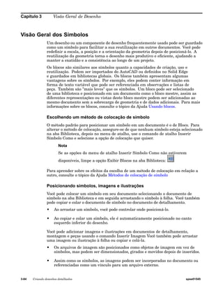 Capítulo 3 Visão Geral de Desenho 
Visão Geral dos Símbolos 
Um desenho ou um componente de desenho frequentemente usado pode ser guardado 
como um símbolo para facilitar a sua reutilização em outros documentos. Você pode 
redefinir a escala, a posição e a orientação da geometria depois de posicioná-lo. A 
reutilização da geometria torna o desenho mais produtivo e eficiente, ajudando a 
manter a exatidão e a consistência ao longo de um projeto. 
Os blocos são similares aos símbolos quanto a capacidades de criação, uso e 
reutilização. Podem ser importados do AutoCAD ou definidos no Solid Edge 
e guardados em bibliotecas globais. Os blocos também apresentam algumas 
vantagens sobre os símbolos. Por exemplo, eles podem conter informação em 
forma de texto variável que pode ser referenciada em observações e listas de 
peça. Também são "mais leves" que os símbolos. Um bloco pode ser selecionado 
de uma biblioteca e posicionado em um documento como o bloco mestre, assim as 
diferentes representações ou vistas deste bloco mestre podem ser adicionadas ao 
mesmo documento sem a sobrecarga de geometria e de dados adicionais. Para mais 
informações sobre os blocos, consulte o tópico da Ajuda Usando blocos. 
Escolhendo um método de colocação de símbolo 
O método padrão para posicionar um símbolo em um documento é o de Bloco. Para 
alterar o método de colocação, assegure-se de que nenhum símbolo esteja selecionado 
na aba Biblioteca, depois no menu de atalho, use o comando de atalho Inserir 
Símbolo Como e selecione a opção de colocação que quiser. 
Nota 
Se as opções do menu de atalho Inserir Símbolo Como não estiverem 
disponíveis, limpe a opção Exibir Blocos na aba Biblioteca: 
Para aprender sobre os efeitos da escolha de um método de colocação em relação a 
outro, consulte o tópico da Ajuda Métodos de colocação de símbolo 
Posicionando símbolos, imagens e ilustrações 
Você pode colocar um símbolo em seu documento selecionando o documento de 
símbolo na aba Biblioteca e em seguida arrastando o símbolo à folha. Você também 
pode copiar e colar o documento de símbolo no documento de detalhamento. 
• Ao arrastar um símbolo, você pode controlar onde posicioná-lo. 
• Ao copiar e colar um símbolo, ele é automaticamente posicionado no canto 
esquerdo inferior do desenho. 
Você pode adicionar imagens e ilustrações em documentos de detalhamento, 
montagem e peças usando o comando Inserir Imagem Você também pode arrastar 
uma imagem ou ilustração à folha ou copiar e colá-la. 
• Os arquivos de imagem são posicionados como objetos de imagem em vez de 
símbolos, mas podem ser dimensionados, girados e movidos depois de inseridos. 
• Assim como os símbolos, as imagens podem ser incorporadas no documento ou 
referenciadas como um vínculo para um arquivo externo. 
3-84 Criando desenhos detalhados spse01545 
 