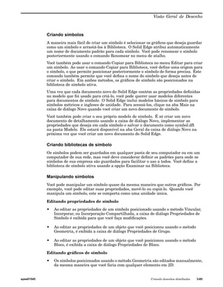 Visão Geral de Desenho 
Criando símbolos 
A maneira mais fácil de criar um símbolo é selecionar os gráficos que deseja guardar 
como um símbolo e arrastá-los à Biblioteca. O Solid Edge atribui automaticamente 
um nome de documento padrão para cada símbolo. Você pode renomear o símbolo 
posteriormente usando o comando Renomear no menu de atalho. 
Você também pode usar o comando Copiar para Biblioteca no menu Editar para criar 
um símbolo. Ao usar o comando Copiar para Biblioteca, você define uma origem para 
o símbolo, o que permite posicionar posteriormente o símbolo de forma precisa. Este 
comando também permite que você defina o nome do símbolo que deseja antes de 
criar o símbolo. Em ambos métodos, os gráficos de símbolo são posicionados na 
biblioteca de símbolo ativa. 
Uma vez que cada documento novo do Solid Edge contém as propriedades definidas 
no modelo que foi usado para criá-lo, você pode querer usar modelos diferentes 
para documentos de símbolo. O Solid Edge inclui modelos básicos de símbolo para 
símbolos métricos e ingleses de unidade. Para acessá-los, clique na aba Mais na 
caixa de diálogo Novo quando você criar um novo documento de símbolo. 
Você também pode criar o seu próprio modelo de símbolo. É só criar um novo 
documento de detalhamento usando a caixa de diálogo Novo, implementar as 
propriedades que deseja em cada símbolo e salvar o documento como symbol.dft 
na pasta Modelo. Ele estará disponível na aba Geral da caixa de diálogo Novo na 
próxima vez que você criar um novo documento do Solid Edge. 
Criando bibliotecas de símbolo 
Os símbolos podem ser guardados em qualquer pasta de seu computador ou em um 
computador de sua rede, mas você deve considerar definir os padrões para onde os 
símbolos de sua empresa são guardados para facilitar o uso a todos. Você define a 
biblioteca de símbolo ativa usando a opção Examinar na Biblioteca. 
Manipulando símbolos 
Você pode manipular um símbolo quase da mesma maneira que outros gráficos. Por 
exemplo, você pode editar suas propriedades, movê-lo ou copiá-lo. Quando você 
manipula um símbolo, este se comporta como uma unidade única. 
Editando propriedades de símbolo 
• Ao editar as propriedades de um símbolo posicionado usando o método Vincular, 
Incorporar, ou Incorporação Compartilhada, a caixa de diálogo Propriedades de 
Símbolo é exibida para que você faça modificações. 
• Ao editar as propriedades de um objeto que você posicionou usando o método 
Geometria, é exibida a caixa de diálogo Propriedades de Grupo. 
• Ao editar as propriedades de um objeto que você posicionou usando o método 
Bloco, é exibida a caixa de diálogo Propriedades de Bloco. 
Editando gráficos de símbolo 
• Os símbolos posicionados usando o método Geometria são editados manualmente, 
da mesma maneira que você faria com qualquer elemento em 2D. 
spse01545 Criando desenhos detalhados 3-85 
 