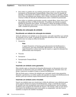 Capítulo 3 Visão Geral de Desenho 
• Para editar os gráficos de um símbolo posicionado usando as opções Vincular, 
Incorporar ou Incorporação Compartilhada, clique duas vezes no símbolo do 
desenho. O documento de símbolo é aberto para você editar os gráficos. Depois 
de ter feito as mudanças que deseja, salve e feche o documento de símbolo para 
retornar à folha de desenho de detalhamento onde o símbolo foi posicionado. 
• Para editar os símbolos posicionados usando o método Bloco, clique duas vezes 
nos gráficos de bloco na folha de desenho. Os gráficos são abertos na janela 
Exibição de Desenho para edição. Ao terminar a edição dos gráficos de bloco, 
clique em Retornar para salvar as suas alterações e retornar à folha de desenho 
onde o símbolo foi posicionado. 
Métodos de colocação de símbolo 
Escolhendo um método de colocação de símbolo 
Antes de adicionar um símbolo ao seu documento, você pode especificar que método 
de colocação vai ser usado. O método de colocação determina como um símbolo se 
comporta uma vez esteja na folha de desenho. 
• Geometria 
Nota 
A opção Geometria só funciona para documentos de detalhamento e 
conversíveis, tais como AutoCAD e Microstation. Se você seleciona a 
opção Geometria e coloca outro tipo de arquivo, a opção de colocação fica 
padronizada como Incorporar. 
• Vincular 
• Incorporar 
• Incorporação Compartilhada 
• Bloco 
Inserindo um símbolo como geometria 
Este método copia os elementos de desenho diretamente no documento ativo sem 
posicionar os elementos como um símbolo. Estes gráficos são colocados como um 
grupo e aparecem na página Grupos no painel da Biblioteca. 
Não há limite para o número de símbolos que você pode inserir como geometria. 
Somente a geometria e os estilos usados são copiados no arquivo de detalhamento de 
destino, para que nenhum espaço desnecessário seja consumido. 
Inserindo um símbolo como vinculado 
Inserir um símbolo como um vínculo tem o efeito de adicionar uma referência para 
outro arquivo dentro do arquivo de detalhamento. Como o conteúdo do arquivo 
de símbolo não está incorporado neste arquivo de detalhamento, não há qualquer 
problema com o aumento do tamanho de arquivo. No entanto, cada vez que mover 
um arquivo de detalhamento para outra pasta ou computador, você deve mover 
também os arquivos de símbolo vinculados. 
3-86 Criando desenhos detalhados spse01545 
 