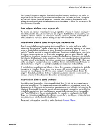 Visão Geral de Desenho 
Qualquer alteração no arquivo de símbolo original causará mudanças em todos os 
arquivos de detalhamento que contenham um vínculo para este símbolo. Isto pode 
ser útil em alguns fluxos de trabalho. Contudo, você pode não desejar que uma 
alteração num arquivo de símbolo provoque mudanças de exibição em um arquivo de 
detalhamento liberado. 
Inserindo um símbolo como incorporado 
Ao inserir um símbolo como incorporado, é copiado o arquivo de símbolo no arquivo 
de detalhamento. Quando você arrasta um arquivo da Biblioteca à folha ativa, um 
objeto de símbolo é criado e o arquivo de símbolo é copiado, intacto, numa área de 
armazenamento separada dentro do arquivo de detalhamento de destino. 
Inserindo um símbolo como incorporação compartilhada 
Inserir um símbolo como incorporação compartilhada é o modo padrão, e inclui 
elementos dos métodos Vincular e Incorporar. É como o método Incorporar em que o 
arquivo de símbolo é copiado no arquivo de detalhamento de destino. É como o 
método Vincular em que as inserções adicionais do mesmo símbolo fazem referência 
à mesma incorporação, em vez de se criar uma nova incorporação. Quando você 
modifica um símbolo de incorporação compartilhada clicando duas vezes no símbolo 
da folha de detalhamento, todas as edições feitas para uma instância serão exibidas 
em todas as outras instâncias da mesma incorporação compartilhada. Devido a que 
só há um arquivo incorporado e cada instância de um símbolo lhe faz referência, as 
edições feitas no arquivo são exibidas em todas as instâncias deste símbolo. 
O método incorporação compartilhada evita as desvantagens potenciais dos método 
incorporar e vincular. Devido a que este arquivo está presente, não é necessário 
manter um vínculo para ele. Devido a que o arquivo é compartilhado dentro do 
arquivo de detalhamento de destino, várias instâncias do símbolo podem reusá-lo, 
assim o arquivo de detalhamento de destino permanece menor. 
Inserindo um símbolo como um bloco 
Quando quiser desenvolver diagramas elétricos, P&ID e outros, você deve inserir 
símbolos como blocos. Em blocos você tem acesso ao bloco, à etiqueta de bloco e às 
ferramentas de diagramação de conector, assim como a uma biblioteca abrangente de 
blocos de desenho 2D de padrão industrial representando tubulações, parte elétrica 
e símbolos mecânicos. Você também pode acessar todos os seus blocos construídos 
com AutoCAD através da conversão rápida. Os conectores inteligentes do Solid 
Edge são encaixados rapidamente sobre os pontos chave nos blocos e criam vínculos 
associativos que são facilmente atualizados. 
Para mais informações, consulte o tópico da Ajuda Usando Blocos. 
spse01545 Criando desenhos detalhados 3-87 
 