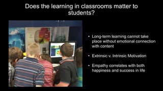 Does the learning in classrooms matter to
students?
• Long-term learning cannot take
place without emotional connection
with content
• Extrinsic v. Intrinsic Motivation
• Empathy correlates with both
happiness and success in life
 