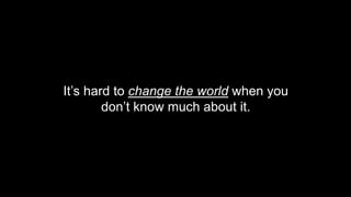 It’s hard to change the world when you
don’t know much about it.
 