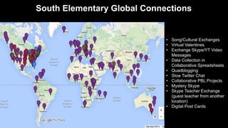 South Elementary Global Connections
• Song/Cultural Exchanges
• Virtual Valentines
• Exchange Skype/YT Video
Messages
• Data Collection in
Collaborative Spreadsheets
• Quadblogging
• Slow Twitter Chat
• Collaborative PBL Projects
• Mystery Skype
• Skype Teacher Exchange
(guest teacher from another
location)
• Digital Post Cards
 