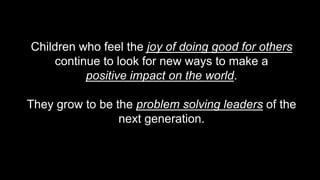 Children who feel the joy of doing good for others
continue to look for new ways to make a
positive impact on the world.
They grow to be the problem solving leaders of the
next generation.
 