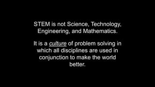 STEM is not Science, Technology,
Engineering, and Mathematics.
It is a culture of problem solving in
which all disciplines are used in
conjunction to make the world
better.
 
