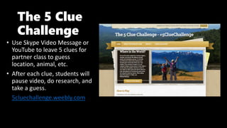 The 5 Clue
Challenge
• Use Skype Video Message or
YouTube to leave 5 clues for
partner class to guess
location, animal, etc.
• After each clue, students will
pause video, do research, and
take a guess.
• 5cluechallenge.weebly.com
 