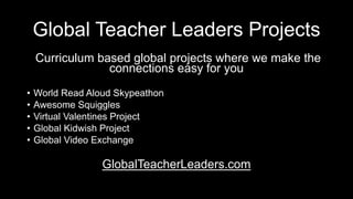 Global Teacher Leaders Projects
Curriculum based global projects where we make the
connections easy for you
• World Read Aloud Skypeathon
• Awesome Squiggles
• Virtual Valentines Project
• Global Kidwish Project
• Global Video Exchange
GlobalTeacherLeaders.com
 