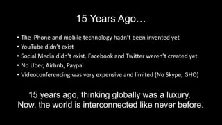 15 Years Ago…
• The iPhone and mobile technology hadn’t been invented yet
• YouTube didn’t exist
• Social Media didn’t exist. Facebook and Twitter weren’t created yet
• No Uber, Airbnb, Paypal
• Videoconferencing was very expensive and limited (No Skype, GHO)
15 years ago, thinking globally was a luxury.
Now, the world is interconnected like never before.
 
