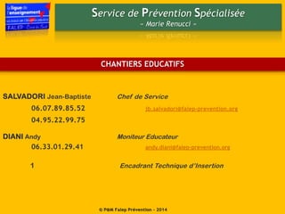 Service de Prévention Spécialisée
« Marie Renucci »
© P@M Falep Prévention - 2014
CHANTIERS EDUCATIFS
SALVADORI Jean-Baptiste Chef de Service
06.07.89.85.52 jb.salvadori@falep-prevention.org
04.95.22.99.75
DIANI Andy Moniteur Educateur
06.33.01.29.41 andy.diani@falep-prevention.org
1 Encadrant Technique d’Insertion
 
