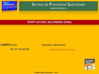 Service de Prévention Spécialisée
« Marie Renucci »
© P@M Falep Prévention - 2014
CAMPIA Alain Animateur Multimédia
06.47.54.66.86 pam@falep-prevention.org
POINT ACCUEIL MULTIMEDIA (P@M)
 