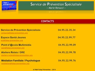 Service de Prévention Spécialisée
« Marie Renucci »
© P@M Falep Prévention - 2014
Service de Prévention Spécialisée 04.95.22.35.34
contacts@falep-prevention.org
Point d’@ccès Multimédia 04.95.22.99.09
pam@falep-prevention.org
Espace Santé Jeunes 04.95.22.99.77
esj@falep-prevention.org
Ateliers Relais / DRE 04.95.22.99.78
ateliers-relais@falep-prevention.org
Médiation Familiale / Psychologue 04.95.22.99.76
mediation@falep-prevention.org
CONTACTS
 