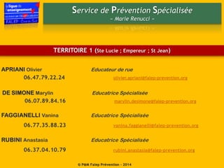 Service de Prévention Spécialisée
« Marie Renucci »
© P@M Falep Prévention - 2014
DE SIMONE Marylin Educatrice Spécialisée
06.07.89.84.16 marylin.desimone@falep-prevention.org
FAGGIANELLI Vanina Educatrice Spécialisée
06.77.35.88.23 vanina.faggianelli@falep-prevention.org
RUBINI Anastasia Educatrice Spécialisée
06.37.04.10.79 rubini.anastasia@falep-prevention.org
TERRITOIRE 1 (Ste Lucie ; Empereur ; St Jean)
APRIANI Olivier Educateur de rue
06.47.79.22.24 olivier.apriani@falep-prevention.org
 