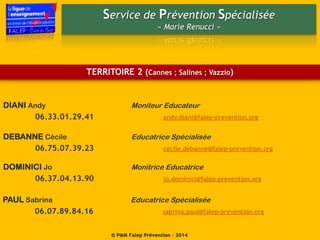 Service de Prévention Spécialisée
« Marie Renucci »
© P@M Falep Prévention - 2014
TERRITOIRE 2 (Cannes ; Salines ; Vazzio)
PAUL Sabrina Educatrice Spécialisée
06.07.89.84.16 sabrina.paul@falep-prevention.org
DEBANNE Cécile Educatrice Spécialisée
06.75.07.39.23 cecile.debanne@falep-prevention.org
DOMINICI Jo Monitrice Educatrice
06.37.04.13.90 jo.dominici@falep-prevention.org
DIANI Andy Moniteur Educateur
06.33.01.29.41 andy.diani@falep-prevention.org
 