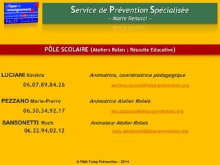 Service de Prévention Spécialisée
« Marie Renucci »
© P@M Falep Prévention - 2014
PÔLE SCOLAIRE (Ateliers Relais ; Réussite Educative)
LUCIANI Xavièra Animatrice, coordinatrice pédagogique
06.07.89.84.26 xaviera.luciani@falep-prevention.org
PEZZANO Marie-Pierre Animatrice Atelier Relais
06.30.34.92.17 mp.pezzano@falep-prevention.org
SANSONETTI Roch Animateur Atelier Relais
06.22.94.02.12 roch.sansonetti@falep-prevention.org
 